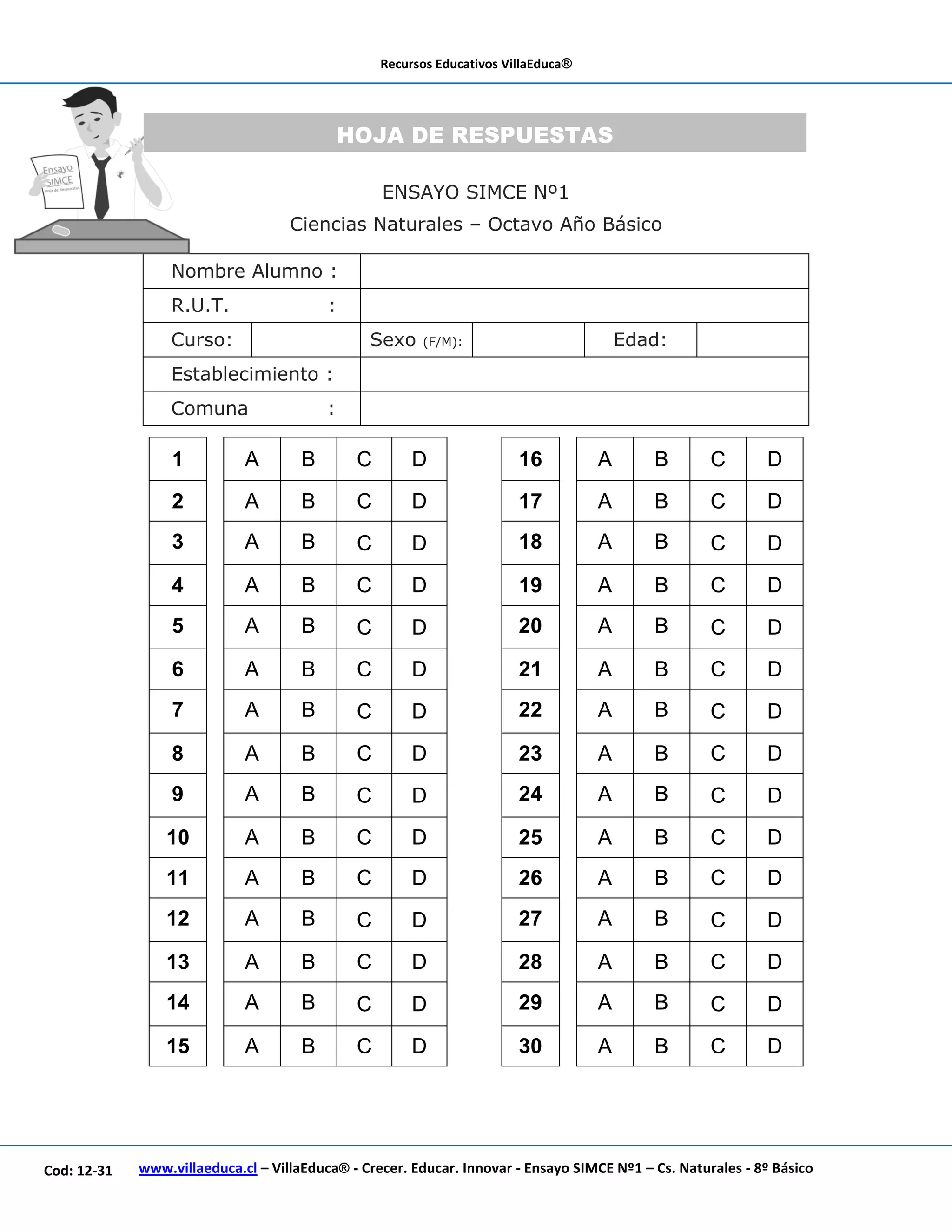 Recursos Educativos VillaEduca®
www.villaeduca.cl – VillaEduca® - Crecer. Educar. Innovar - Ensayo SIMCE Nº1 – Cs. Naturales - 8º BásicoCod: 12-31
ENSAYO SIMCE Nº1
Ciencias Naturales – Octavo Año Básico
Nombre Alumno :
R.U.T. :
Curso: Sexo (F/M): Edad:
Establecimiento :
Comuna :
1 A B C D 16 A B C D
2 A B C D 17 A B C D
3 A B C D 18 A B C D
4 A B C D 19 A B C D
5 A B C D 20 A B C D
6 A B C D 21 A B C D
7 A B C D 22 A B C D
8 A B C D 23 A B C D
9 A B C D 24 A B C D
10 A B C D 25 A B C D
11 A B C D 26 A B C D
12 A B C D 27 A B C D
13 A B C D 28 A B C D
14 A B C D 29 A B C D
15 A B C D 30 A B C D
HOJA DE RESPUESTAS
 