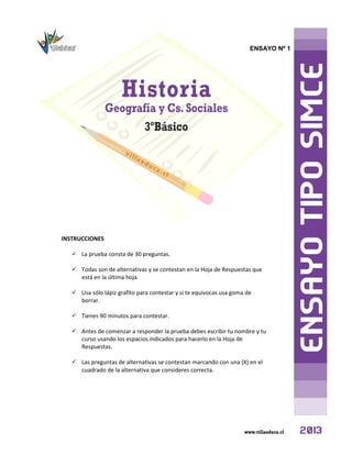 ENSAYO Nº 1
INSTRUCCIONES
 La prueba consta de 30 preguntas.
 Todas son de alternativas y se contestan en la Hoja de Respuestas que
está en la última hoja.
 Usa sólo lápiz grafito para contestar y si te equivocas usa goma de
borrar.
 Tienes 90 minutos para contestar.
 Antes de comenzar a responder la prueba debes escribir tu nombre y tu
curso usando los espacios indicados para hacerlo en la Hoja de
Respuestas.
 Las preguntas de alternativas se contestan marcando con una (X) en el
cuadrado de la alternativa que consideres correcta.
 