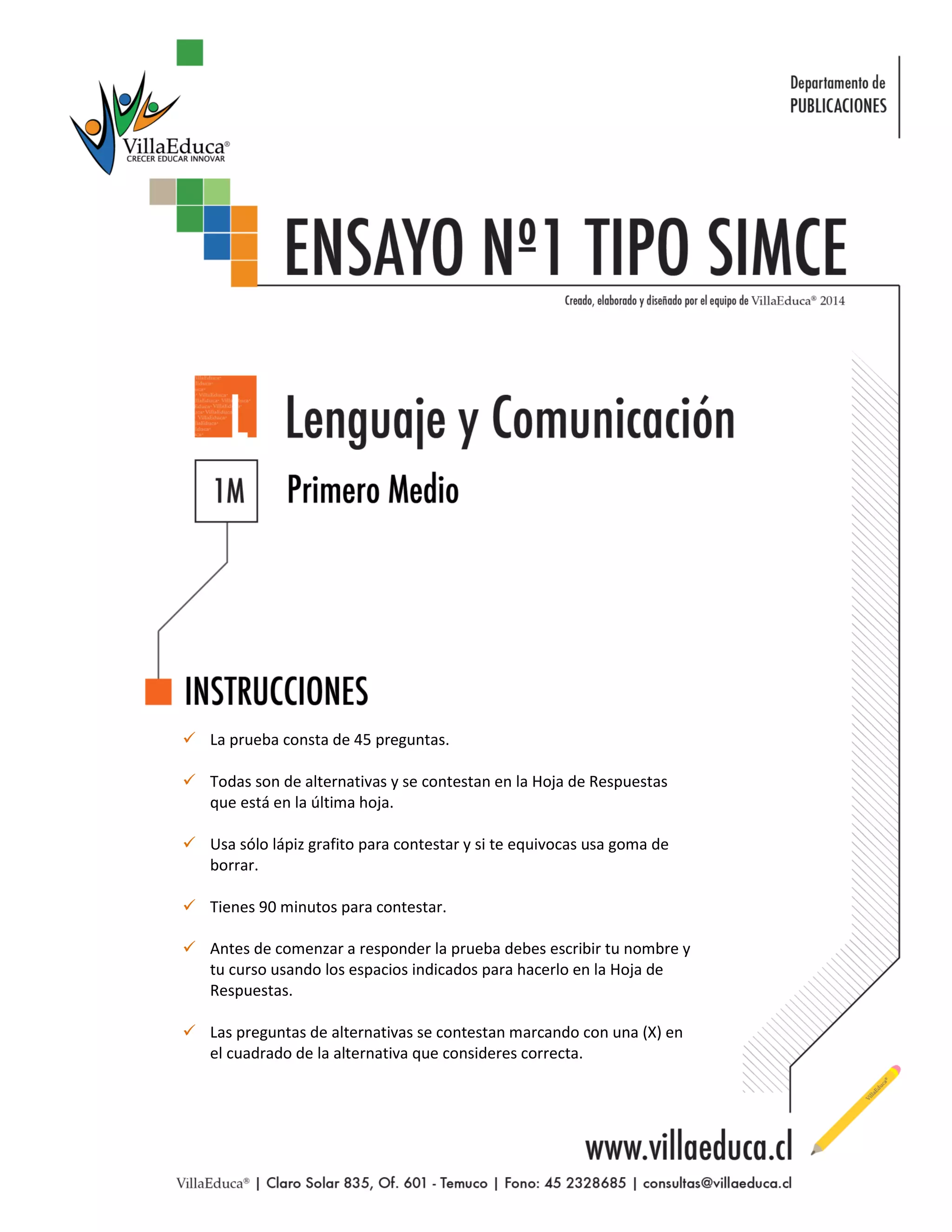  La prueba consta de 45 preguntas. 
 Todas son de alternativas y se contestan en la Hoja de Respuestas que está en la última hoja. 
 Usa sólo lápiz grafito para contestar y si te equivocas usa goma de borrar. 
 Tienes 90 minutos para contestar. 
 Antes de comenzar a responder la prueba debes escribir tu nombre y tu curso usando los espacios indicados para hacerlo en la Hoja de Respuestas. 
 Las preguntas de alternativas se contestan marcando con una (X) en el cuadrado de la alternativa que consideres correcta. 
 