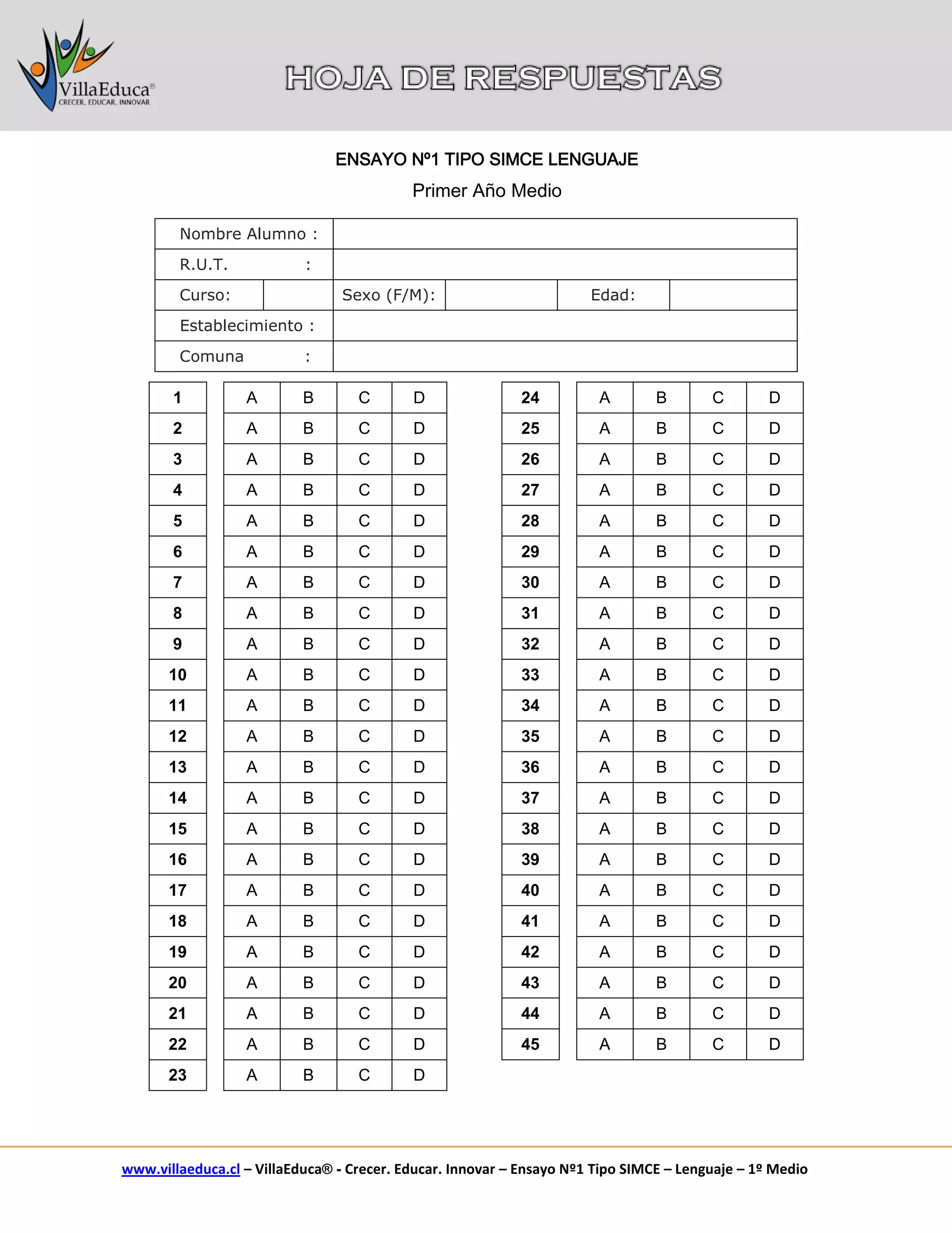 www.villaeduca.cl – VillaEduca® - Crecer. Educar. Innovar – Ensayo Nº1 Tipo SIMCE – Lenguaje – 1º Medio 
Nombre Alumno : 
R.U.T. : 
Curso: 
Sexo (F/M): 
Edad: 
Establecimiento : 
Comuna : 
1 
A 
B 
C 
D 
24 
A 
B 
C 
D 
2 
A 
B 
C 
D 
25 
A 
B 
C 
D 
3 
A 
B 
C 
D 
26 
A 
B 
C 
D 
4 
A 
B 
C 
D 
27 
A 
B 
C 
D 
5 
A 
B 
C 
D 
28 
A 
B 
C 
D 
6 
A 
B 
C 
D 
29 
A 
B 
C 
D 
7 
A 
B 
C 
D 
30 
A 
B 
C 
D 
8 
A 
B 
C 
D 
31 
A 
B 
C 
D 
9 
A 
B 
C 
D 
32 
A 
B 
C 
D 
10 
A 
B 
C 
D 
33 
A 
B 
C 
D 
11 
A 
B 
C 
D 
34 
A 
B 
C 
D 
12 
A 
B 
C 
D 
35 
A 
B 
C 
D 
13 
A 
B 
C 
D 
36 
A 
B 
C 
D 
14 
A 
B 
C 
D 
37 
A 
B 
C 
D 
15 
A 
B 
C 
D 
38 
A 
B 
C 
D 
16 
A 
B 
C 
D 
39 
A 
B 
C 
D 
17 
A 
B 
C 
D 
40 
A 
B 
C 
D 
18 
A 
B 
C 
D 
41 
A 
B 
C 
D 
19 
A 
B 
C 
D 
42 
A 
B 
C 
D 
20 
A 
B 
C 
D 
43 
A 
B 
C 
D 
21 
A 
B 
C 
D 
44 
A 
B 
C 
D 
22 
A 
B 
C 
D 
45 
A 
B 
C 
D 
23 
A 
B 
C 
D 
ENSAYO Nº1 TIPO SIMCE LENGUAJE 
Primer Año Medio 
