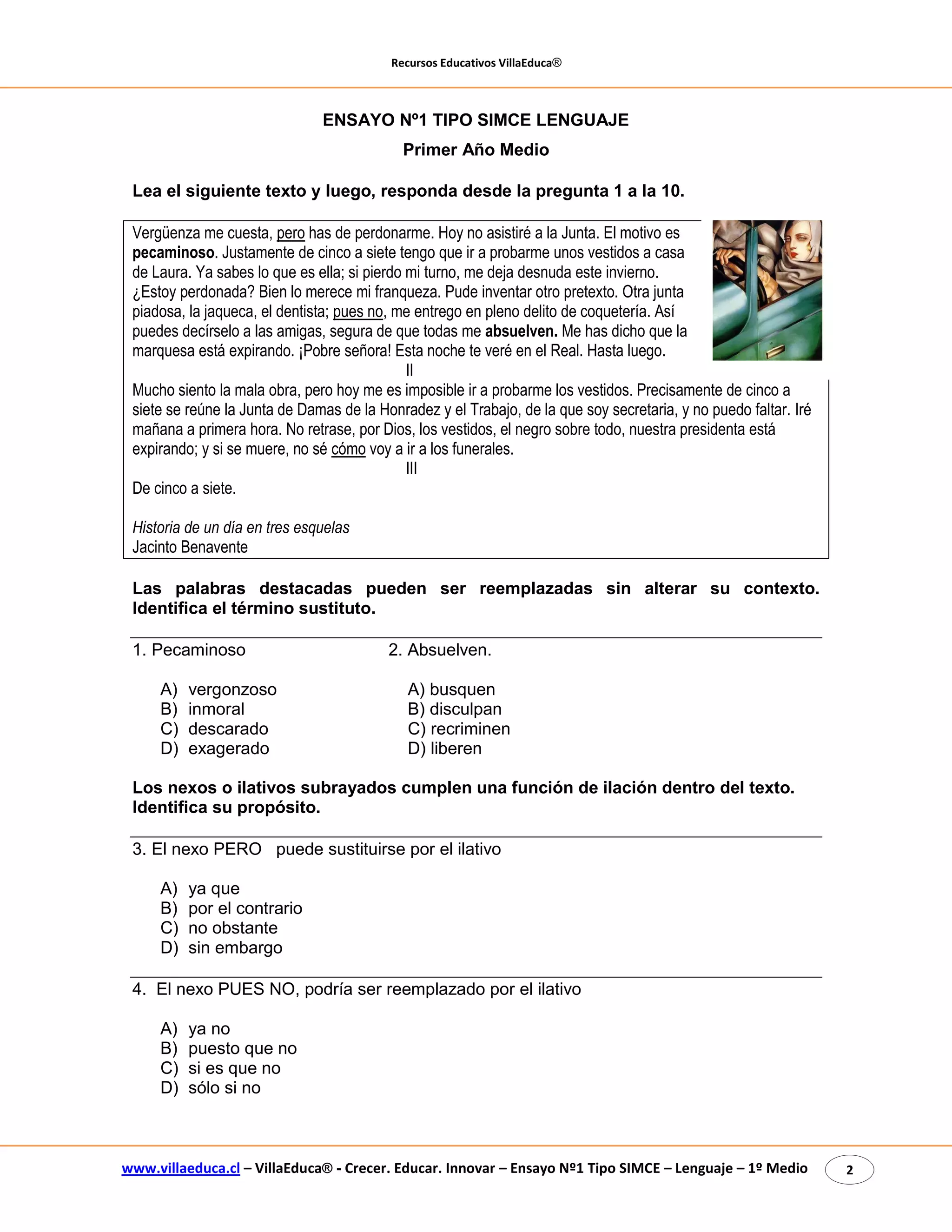Recursos Educativos VillaEduca® 
www.villaeduca.cl – VillaEduca® - Crecer. Educar. Innovar – Ensayo Nº1 Tipo SIMCE – Lenguaje – 1º Medio 2 
ENSAYO Nº1 TIPO SIMCE LENGUAJE Primer Año Medio 
Lea el siguiente texto y luego, responda desde la pregunta 1 a la 10. 
Vergüenza me cuesta, pero has de perdonarme. Hoy no asistiré a la Junta. El motivo es pecaminoso. Justamente de cinco a siete tengo que ir a probarme unos vestidos a casa de Laura. Ya sabes lo que es ella; si pierdo mi turno, me deja desnuda este invierno. ¿Estoy perdonada? Bien lo merece mi franqueza. Pude inventar otro pretexto. Otra junta piadosa, la jaqueca, el dentista; pues no, me entrego en pleno delito de coquetería. Así puedes decírselo a las amigas, segura de que todas me absuelven. Me has dicho que la marquesa está expirando. ¡Pobre señora! Esta noche te veré en el Real. Hasta luego. II 
Mucho siento la mala obra, pero hoy me es imposible ir a probarme los vestidos. Precisamente de cinco a siete se reúne la Junta de Damas de la Honradez y el Trabajo, de la que soy secretaria, y no puedo faltar. Iré mañana a primera hora. No retrase, por Dios, los vestidos, el negro sobre todo, nuestra presidenta está expirando; y si se muere, no sé cómo voy a ir a los funerales. 
III 
De cinco a siete. 
Historia de un día en tres esquelas 
Jacinto Benavente 
Las palabras destacadas pueden ser reemplazadas sin alterar su contexto. Identifica el término sustituto. 
1. Pecaminoso 2. Absuelven. 
A) vergonzoso A) busquen 
B) inmoral B) disculpan 
C) descarado C) recriminen 
D) exagerado D) liberen 
Los nexos o ilativos subrayados cumplen una función de ilación dentro del texto. Identifica su propósito. 
3. El nexo PERO puede sustituirse por el ilativo 
A) ya que 
B) por el contrario 
C) no obstante 
D) sin embargo 
4. El nexo PUES NO, podría ser reemplazado por el ilativo 
A) ya no 
B) puesto que no 
C) si es que no 
D) sólo si no 
 