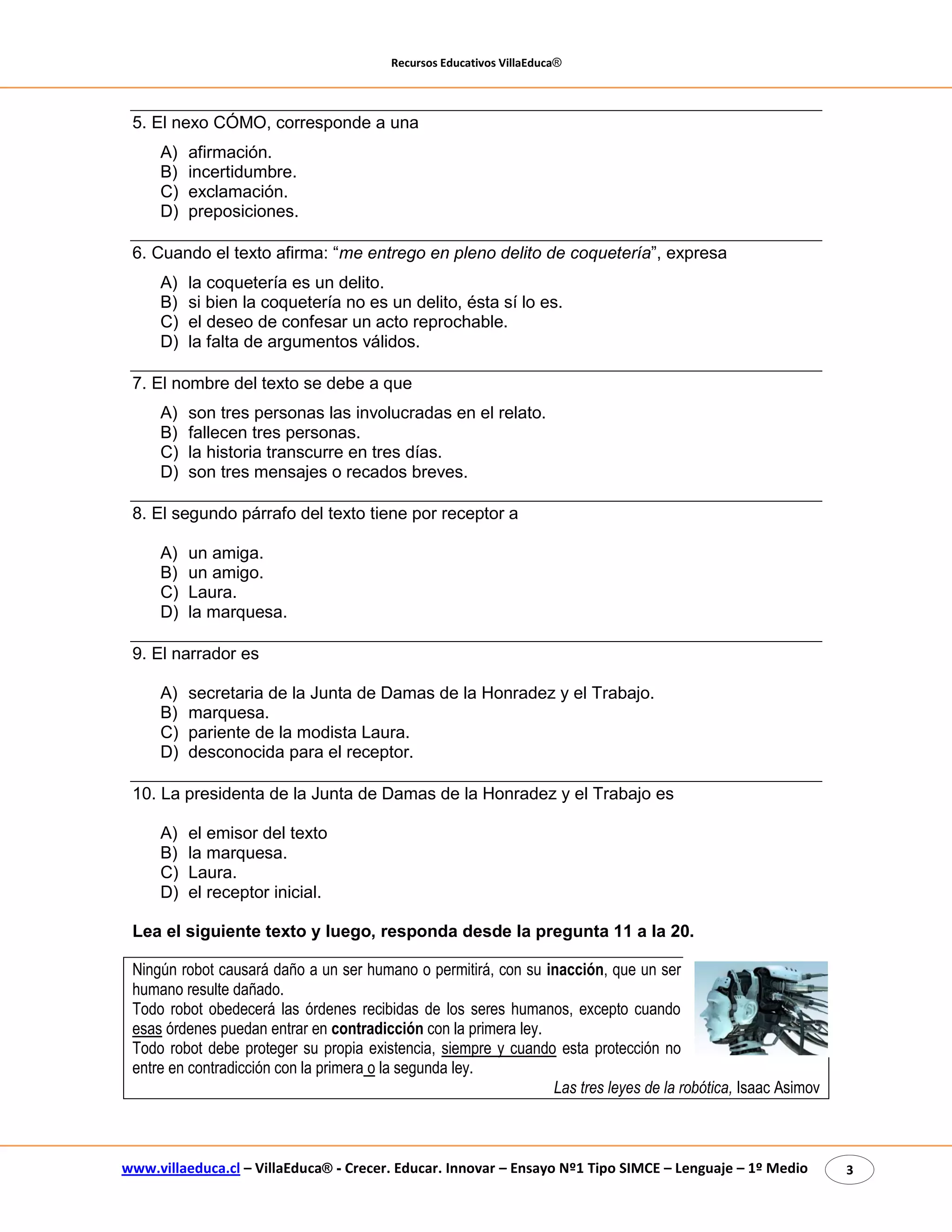 Recursos Educativos VillaEduca® 
www.villaeduca.cl – VillaEduca® - Crecer. Educar. Innovar – Ensayo Nº1 Tipo SIMCE – Lenguaje – 1º Medio 3 
5. El nexo CÓMO, corresponde a una 
A) afirmación. 
B) incertidumbre. 
C) exclamación. 
D) preposiciones. 
6. Cuando el texto afirma: “me entrego en pleno delito de coquetería”, expresa 
A) la coquetería es un delito. 
B) si bien la coquetería no es un delito, ésta sí lo es. 
C) el deseo de confesar un acto reprochable. 
D) la falta de argumentos válidos. 
7. El nombre del texto se debe a que 
A) son tres personas las involucradas en el relato. 
B) fallecen tres personas. 
C) la historia transcurre en tres días. 
D) son tres mensajes o recados breves. 
8. El segundo párrafo del texto tiene por receptor a 
A) un amiga. 
B) un amigo. 
C) Laura. 
D) la marquesa. 
9. El narrador es 
A) secretaria de la Junta de Damas de la Honradez y el Trabajo. 
B) marquesa. 
C) pariente de la modista Laura. 
D) desconocida para el receptor. 
10. La presidenta de la Junta de Damas de la Honradez y el Trabajo es 
A) el emisor del texto 
B) la marquesa. 
C) Laura. 
D) el receptor inicial. 
Lea el siguiente texto y luego, responda desde la pregunta 11 a la 20. 
Ningún robot causará daño a un ser humano o permitirá, con su inacción, que un ser humano resulte dañado. 
Todo robot obedecerá las órdenes recibidas de los seres humanos, excepto cuando esas órdenes puedan entrar en contradicción con la primera ley. 
Todo robot debe proteger su propia existencia, siempre y cuando esta protección no entre en contradicción con la primera o la segunda ley. 
Las tres leyes de la robótica, Isaac Asimov  