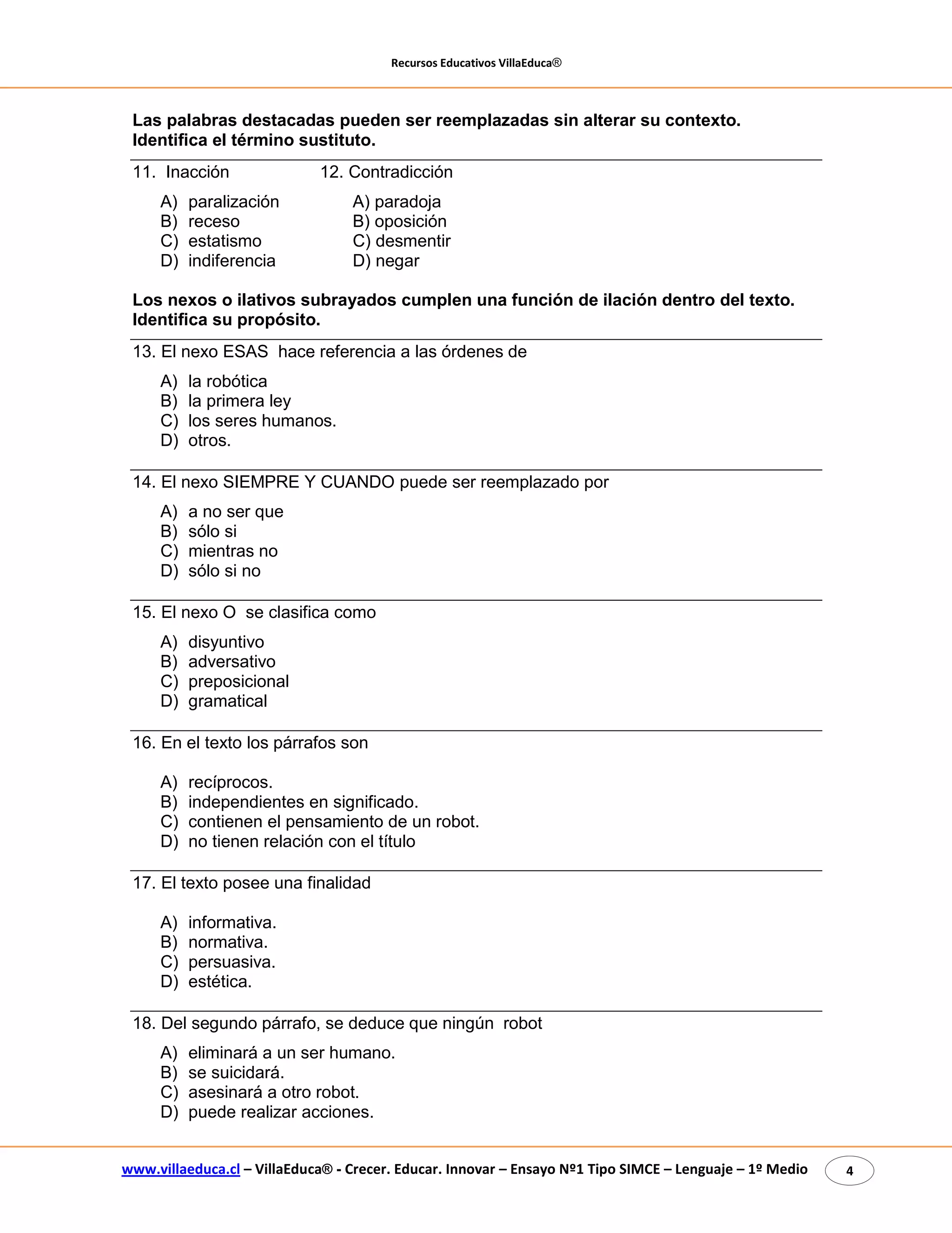 Recursos Educativos VillaEduca® 
www.villaeduca.cl – VillaEduca® - Crecer. Educar. Innovar – Ensayo Nº1 Tipo SIMCE – Lenguaje – 1º Medio 4 
Las palabras destacadas pueden ser reemplazadas sin alterar su contexto. Identifica el término sustituto. 
11. Inacción 12. Contradicción 
A) paralización A) paradoja 
B) receso B) oposición 
C) estatismo C) desmentir 
D) indiferencia D) negar 
Los nexos o ilativos subrayados cumplen una función de ilación dentro del texto. Identifica su propósito. 
13. El nexo ESAS hace referencia a las órdenes de 
A) la robótica 
B) la primera ley 
C) los seres humanos. 
D) otros. 
14. El nexo SIEMPRE Y CUANDO puede ser reemplazado por 
A) a no ser que 
B) sólo si 
C) mientras no 
D) sólo si no 
15. El nexo O se clasifica como 
A) disyuntivo 
B) adversativo 
C) preposicional 
D) gramatical 
16. En el texto los párrafos son 
A) recíprocos. 
B) independientes en significado. 
C) contienen el pensamiento de un robot. 
D) no tienen relación con el título 
17. El texto posee una finalidad 
A) informativa. 
B) normativa. 
C) persuasiva. 
D) estética. 
18. Del segundo párrafo, se deduce que ningún robot 
A) eliminará a un ser humano. 
B) se suicidará. 
C) asesinará a otro robot. 
D) puede realizar acciones.  