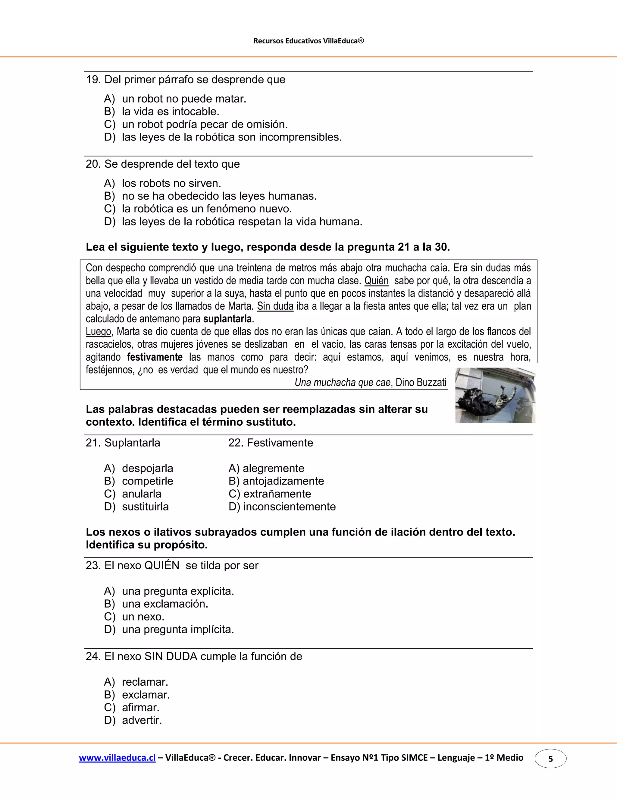 Recursos Educativos VillaEduca® 
www.villaeduca.cl – VillaEduca® - Crecer. Educar. Innovar – Ensayo Nº1 Tipo SIMCE – Lenguaje – 1º Medio 5 
19. Del primer párrafo se desprende que 
A) un robot no puede matar. 
B) la vida es intocable. 
C) un robot podría pecar de omisión. 
D) las leyes de la robótica son incomprensibles. 
20. Se desprende del texto que 
A) los robots no sirven. 
B) no se ha obedecido las leyes humanas. 
C) la robótica es un fenómeno nuevo. 
D) las leyes de la robótica respetan la vida humana. 
Lea el siguiente texto y luego, responda desde la pregunta 21 a la 30. 
Con despecho comprendió que una treintena de metros más abajo otra muchacha caía. Era sin dudas más bella que ella y llevaba un vestido de media tarde con mucha clase. Quién sabe por qué, la otra descendía a una velocidad muy superior a la suya, hasta el punto que en pocos instantes la distanció y desapareció allá abajo, a pesar de los llamados de Marta. Sin duda iba a llegar a la fiesta antes que ella; tal vez era un plan calculado de antemano para suplantarla. 
Luego, Marta se dio cuenta de que ellas dos no eran las únicas que caían. A todo el largo de los flancos del rascacielos, otras mujeres jóvenes se deslizaban en el vacío, las caras tensas por la excitación del vuelo, agitando festivamente las manos como para decir: aquí estamos, aquí venimos, es nuestra hora, festéjennos, ¿no es verdad que el mundo es nuestro? 
Una muchacha que cae, Dino Buzzati 
Las palabras destacadas pueden ser reemplazadas sin alterar su contexto. Identifica el término sustituto. 
21. Suplantarla 22. Festivamente 
A) despojarla A) alegremente 
B) competirle B) antojadizamente 
C) anularla C) extrañamente 
D) sustituirla D) inconscientemente 
Los nexos o ilativos subrayados cumplen una función de ilación dentro del texto. Identifica su propósito. 
23. El nexo QUIÉN se tilda por ser 
A) una pregunta explícita. 
B) una exclamación. 
C) un nexo. 
D) una pregunta implícita. 
24. El nexo SIN DUDA cumple la función de 
A) reclamar. 
B) exclamar. 
C) afirmar. 
D) advertir.  