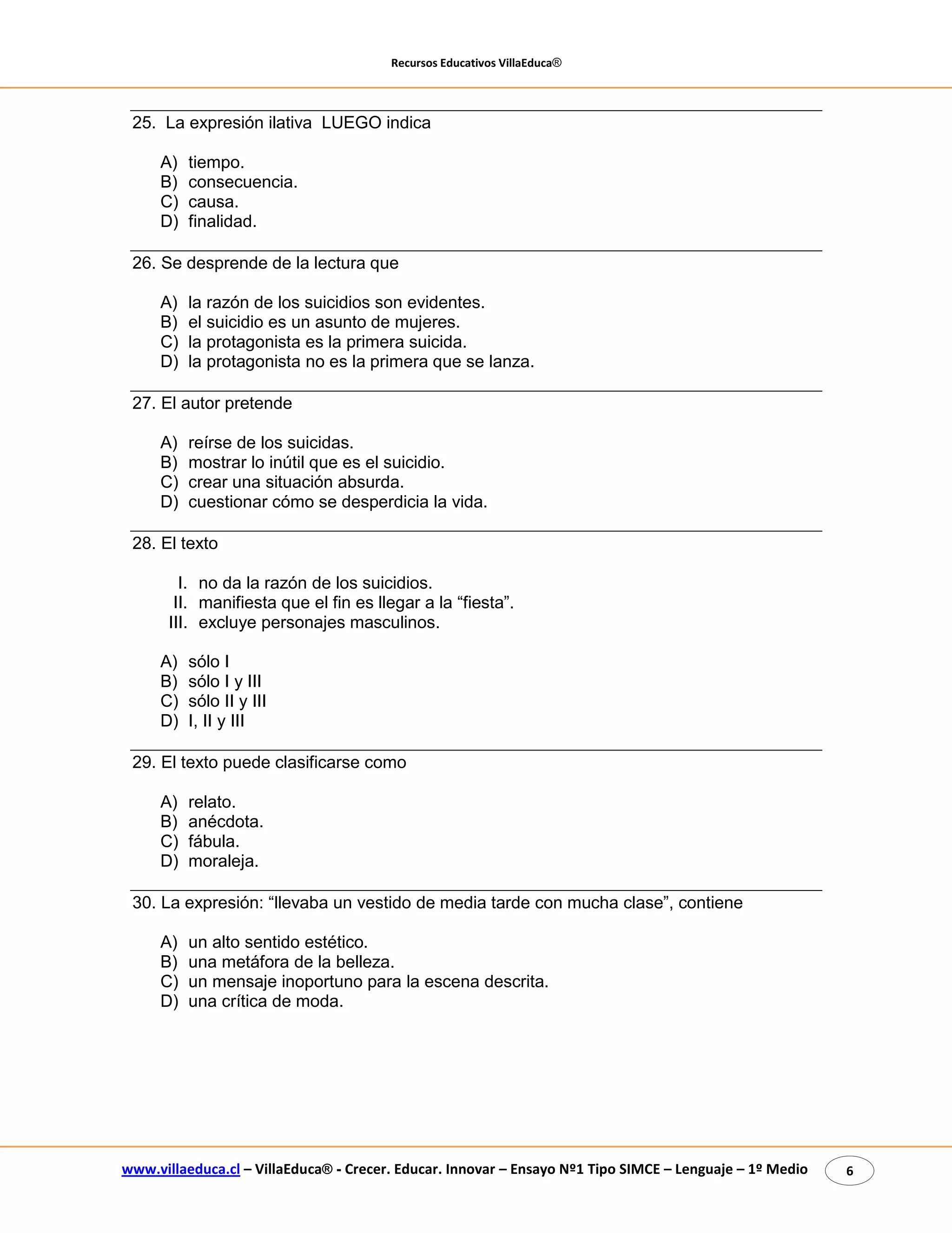 Recursos Educativos VillaEduca® 
www.villaeduca.cl – VillaEduca® - Crecer. Educar. Innovar – Ensayo Nº1 Tipo SIMCE – Lenguaje – 1º Medio 6 
25. La expresión ilativa LUEGO indica 
A) tiempo. 
B) consecuencia. 
C) causa. 
D) finalidad. 
26. Se desprende de la lectura que 
A) la razón de los suicidios son evidentes. 
B) el suicidio es un asunto de mujeres. 
C) la protagonista es la primera suicida. 
D) la protagonista no es la primera que se lanza. 
27. El autor pretende 
A) reírse de los suicidas. 
B) mostrar lo inútil que es el suicidio. 
C) crear una situación absurda. 
D) cuestionar cómo se desperdicia la vida. 
28. El texto 
I. no da la razón de los suicidios. 
II. manifiesta que el fin es llegar a la “fiesta”. 
III. excluye personajes masculinos. 
A) sólo I 
B) sólo I y III 
C) sólo II y III 
D) I, II y III 
29. El texto puede clasificarse como 
A) relato. 
B) anécdota. 
C) fábula. 
D) moraleja. 
30. La expresión: “llevaba un vestido de media tarde con mucha clase”, contiene 
A) un alto sentido estético. 
B) una metáfora de la belleza. 
C) un mensaje inoportuno para la escena descrita. 
D) una crítica de moda. 
 