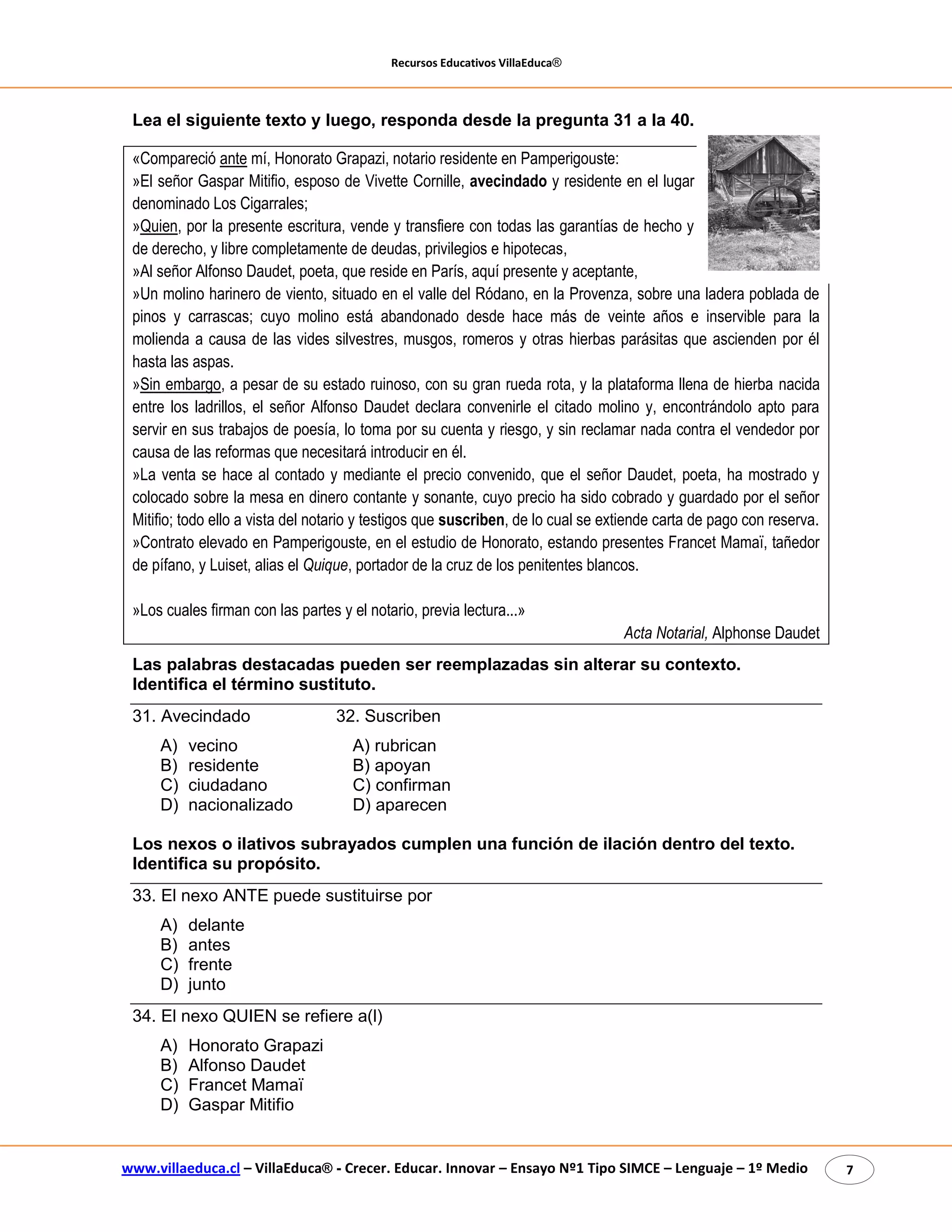 Recursos Educativos VillaEduca® 
www.villaeduca.cl – VillaEduca® - Crecer. Educar. Innovar – Ensayo Nº1 Tipo SIMCE – Lenguaje – 1º Medio 7 
Lea el siguiente texto y luego, responda desde la pregunta 31 a la 40. 
«Compareció ante mí, Honorato Grapazi, notario residente en Pamperigouste: 
»El señor Gaspar Mitifio, esposo de Vivette Cornille, avecindado y residente en el lugar denominado Los Cigarrales; 
»Quien, por la presente escritura, vende y transfiere con todas las garantías de hecho y de derecho, y libre completamente de deudas, privilegios e hipotecas, 
»Al señor Alfonso Daudet, poeta, que reside en París, aquí presente y aceptante, 
»Un molino harinero de viento, situado en el valle del Ródano, en la Provenza, sobre una ladera poblada de pinos y carrascas; cuyo molino está abandonado desde hace más de veinte años e inservible para la molienda a causa de las vides silvestres, musgos, romeros y otras hierbas parásitas que ascienden por él hasta las aspas. 
»Sin embargo, a pesar de su estado ruinoso, con su gran rueda rota, y la plataforma llena de hierba nacida entre los ladrillos, el señor Alfonso Daudet declara convenirle el citado molino y, encontrándolo apto para servir en sus trabajos de poesía, lo toma por su cuenta y riesgo, y sin reclamar nada contra el vendedor por causa de las reformas que necesitará introducir en él. 
»La venta se hace al contado y mediante el precio convenido, que el señor Daudet, poeta, ha mostrado y colocado sobre la mesa en dinero contante y sonante, cuyo precio ha sido cobrado y guardado por el señor Mitifio; todo ello a vista del notario y testigos que suscriben, de lo cual se extiende carta de pago con reserva. 
»Contrato elevado en Pamperigouste, en el estudio de Honorato, estando presentes Francet Mamaï, tañedor de pífano, y Luiset, alias el Quique, portador de la cruz de los penitentes blancos. 
»Los cuales firman con las partes y el notario, previa lectura...» 
Acta Notarial, Alphonse Daudet 
Las palabras destacadas pueden ser reemplazadas sin alterar su contexto. Identifica el término sustituto. 
31. Avecindado 32. Suscriben 
A) vecino A) rubrican 
B) residente B) apoyan 
C) ciudadano C) confirman 
D) nacionalizado D) aparecen 
Los nexos o ilativos subrayados cumplen una función de ilación dentro del texto. Identifica su propósito. 
33. El nexo ANTE puede sustituirse por 
A) delante 
B) antes 
C) frente 
D) junto 
34. El nexo QUIEN se refiere a(l) 
A) Honorato Grapazi 
B) Alfonso Daudet 
C) Francet Mamaï 
D) Gaspar Mitifio  
