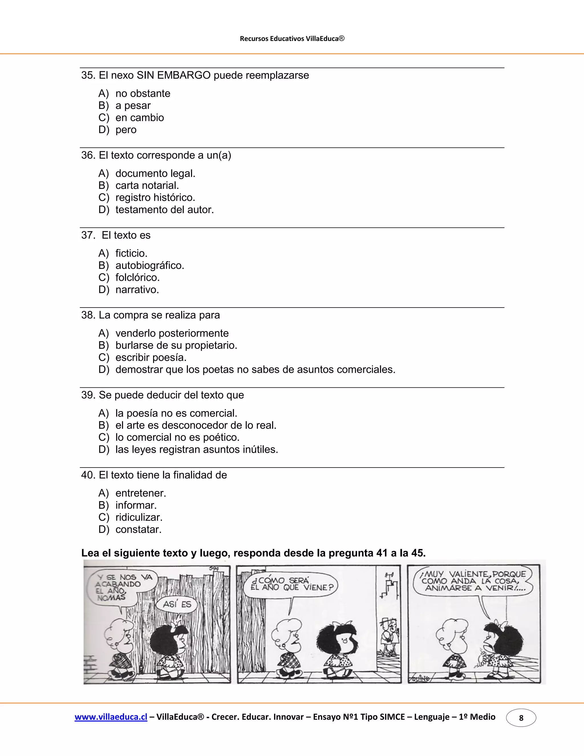Recursos Educativos VillaEduca® 
www.villaeduca.cl – VillaEduca® - Crecer. Educar. Innovar – Ensayo Nº1 Tipo SIMCE – Lenguaje – 1º Medio 8 
35. El nexo SIN EMBARGO puede reemplazarse 
A) no obstante 
B) a pesar 
C) en cambio 
D) pero 
36. El texto corresponde a un(a) 
A) documento legal. 
B) carta notarial. 
C) registro histórico. 
D) testamento del autor. 
37. El texto es 
A) ficticio. 
B) autobiográfico. 
C) folclórico. 
D) narrativo. 
38. La compra se realiza para 
A) venderlo posteriormente 
B) burlarse de su propietario. 
C) escribir poesía. 
D) demostrar que los poetas no sabes de asuntos comerciales. 
39. Se puede deducir del texto que 
A) la poesía no es comercial. 
B) el arte es desconocedor de lo real. 
C) lo comercial no es poético. 
D) las leyes registran asuntos inútiles. 
40. El texto tiene la finalidad de 
A) entretener. 
B) informar. 
C) ridiculizar. 
D) constatar. 
Lea el siguiente texto y luego, responda desde la pregunta 41 a la 45. 
 