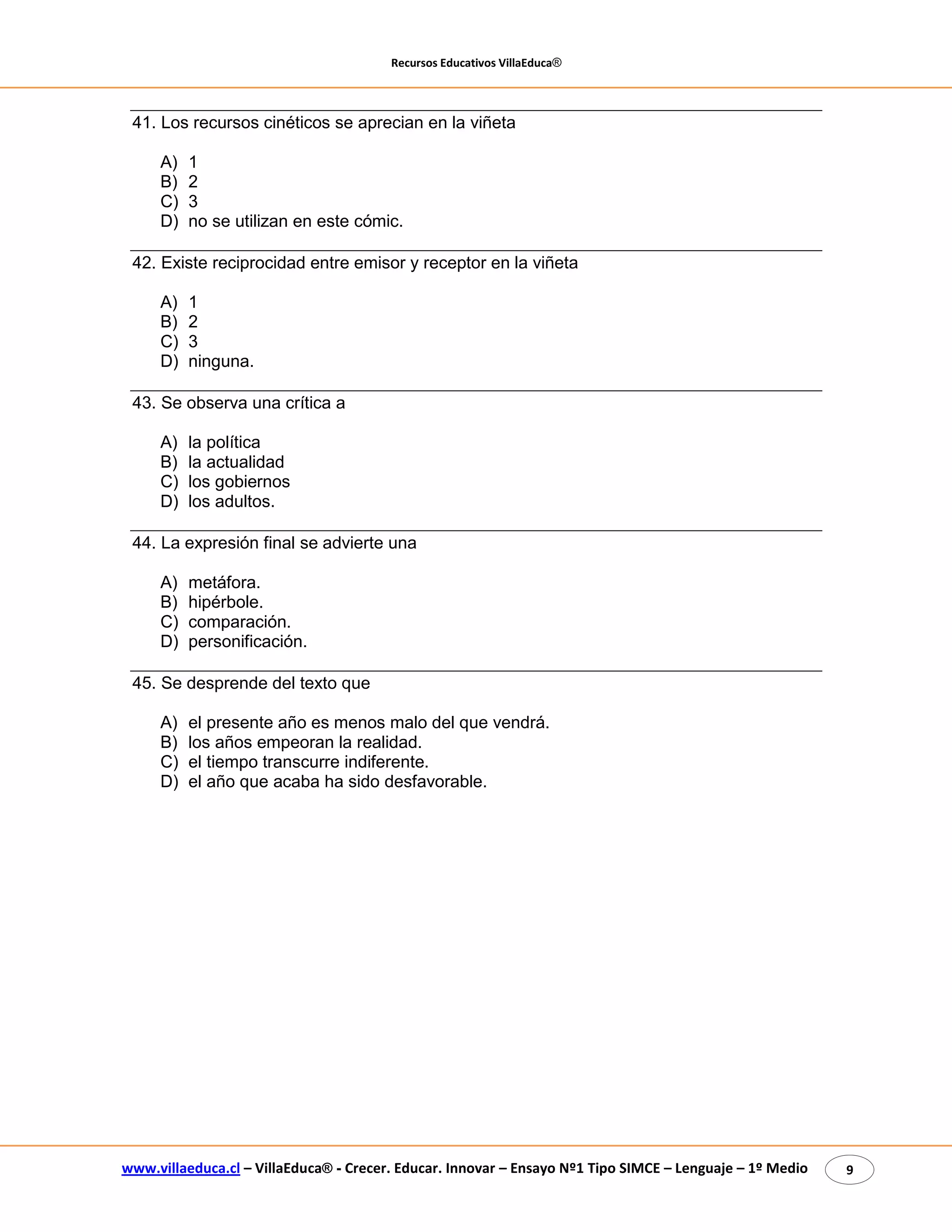 Recursos Educativos VillaEduca® 
www.villaeduca.cl – VillaEduca® - Crecer. Educar. Innovar – Ensayo Nº1 Tipo SIMCE – Lenguaje – 1º Medio 9 
41. Los recursos cinéticos se aprecian en la viñeta 
A) 1 
B) 2 
C) 3 
D) no se utilizan en este cómic. 
42. Existe reciprocidad entre emisor y receptor en la viñeta 
A) 1 
B) 2 
C) 3 
D) ninguna. 
43. Se observa una crítica a 
A) la política 
B) la actualidad 
C) los gobiernos 
D) los adultos. 
44. La expresión final se advierte una 
A) metáfora. 
B) hipérbole. 
C) comparación. 
D) personificación. 
45. Se desprende del texto que 
A) el presente año es menos malo del que vendrá. 
B) los años empeoran la realidad. 
C) el tiempo transcurre indiferente. 
D) el año que acaba ha sido desfavorable. 
 