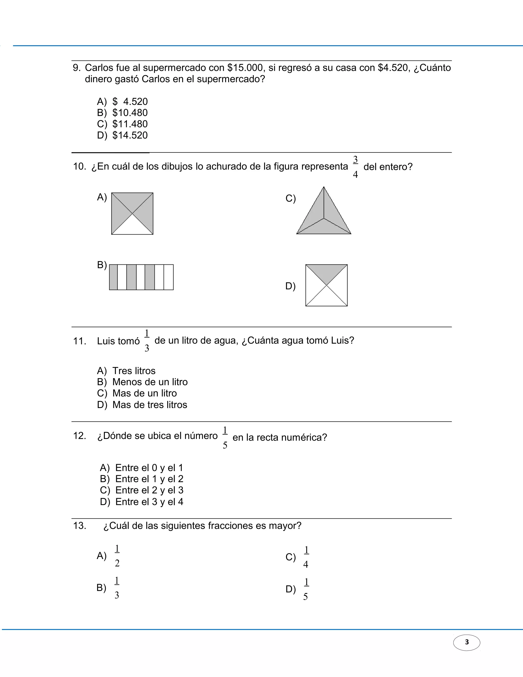 3
9. Carlos fue al supermercado con $15.000, si regresó a su casa con $4.520, ¿Cuánto
dinero gastó Carlos en el supermercado?
A) $ 4.520
B) $10.480
C) $11.480
D) $14.520
10. ¿En cuál de los dibujos lo achurado de la figura representa
3
del entero?
4
A)
B)
11. Luis tomó
C)
D)
1
de un litro de agua, ¿Cuánta agua tomó Luis?
3
A) Tres litros
B) Menos de un litro
C) Mas de un litro
D) Mas de tres litros
12. ¿Dónde se ubica el número
1
en la recta numérica?
5
A) Entre el 0 y el 1
B) Entre el 1 y el 2
C) Entre el 2 y el 3
D) Entre el 3 y el 4
13. ¿Cuál de las siguientes fracciones es mayor?
A)
1
2
B)
1
3
C)
1
4
D)
1
5
 