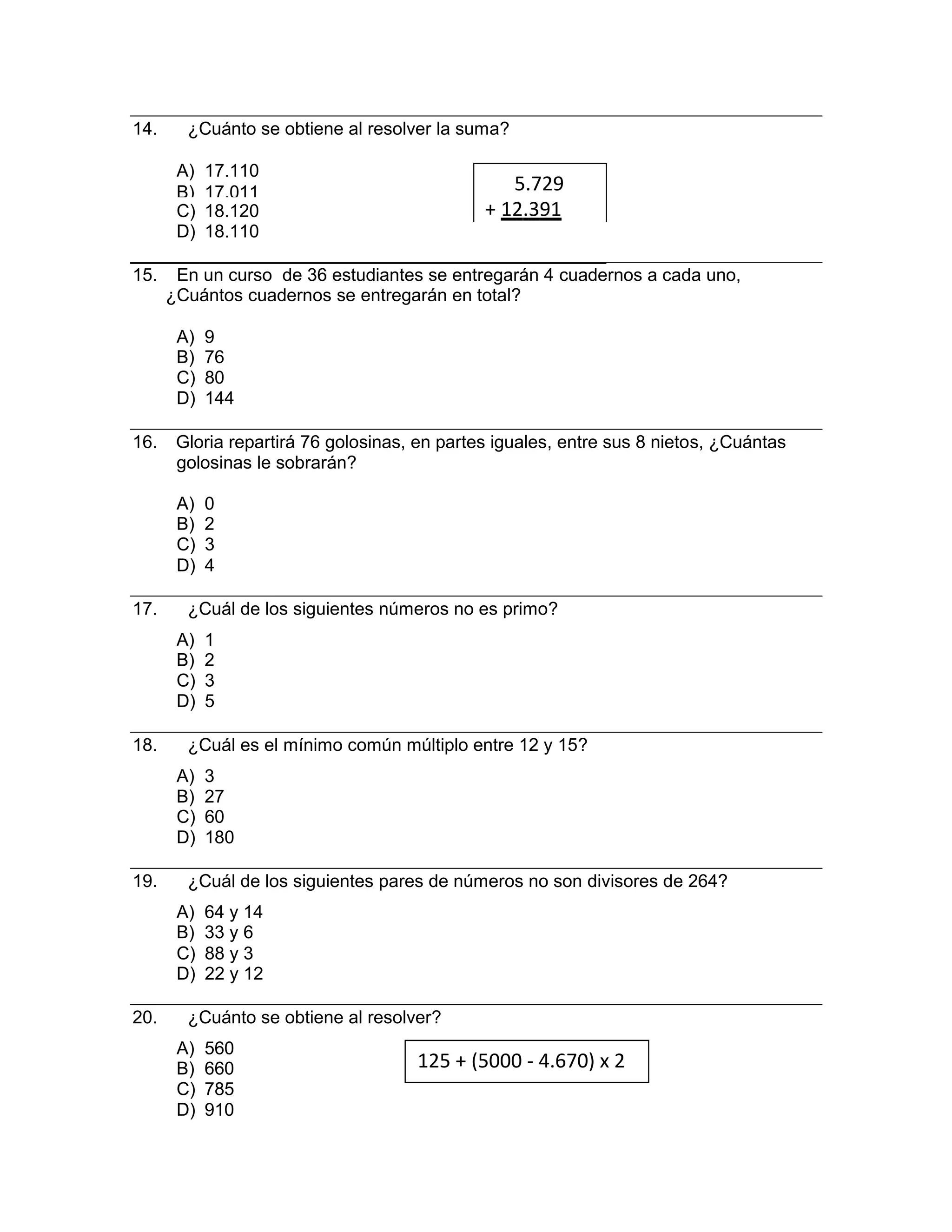 A) 560
B) 660
C) 785
D) 910
14. ¿Cuánto se obtiene al resolver la suma?
A) 17.110
B) 17.011 5.729
C) 18.120 + 12.391
D) 18.110
15. En un curso de 36 estudiantes se entregarán 4 cuadernos a cada uno,
¿Cuántos cuadernos se entregarán en total?
A) 9
B) 76
C) 80
D) 144
16. Gloria repartirá 76 golosinas, en partes iguales, entre sus 8 nietos, ¿Cuántas
golosinas le sobrarán?
A) 0
B) 2
C) 3
D) 4
17. ¿Cuál de los siguientes números no es primo?
A) 1
B) 2
C) 3
D) 5
18. ¿Cuál es el mínimo común múltiplo entre 12 y 15?
A) 3
B) 27
C) 60
D) 180
19. ¿Cuál de los siguientes pares de números no son divisores de 264?
A) 64 y 14
B) 33 y 6
C) 88 y 3
D) 22 y 12
20. ¿Cuánto se obtiene al resolver?
125 + (5000 - 4.670) x 2
 