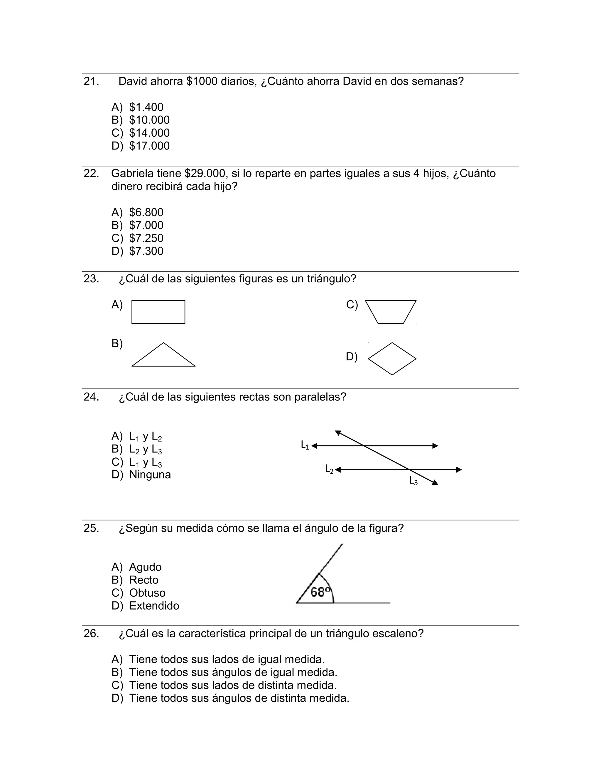 L
21. David ahorra $1000 diarios, ¿Cuánto ahorra David en dos semanas?
A) $1.400
B) $10.000
C) $14.000
D) $17.000
22. Gabriela tiene $29.000, si lo reparte en partes iguales a sus 4 hijos, ¿Cuánto
dinero recibirá cada hijo?
A) $6.800
B) $7.000
C) $7.250
D) $7.300
23. ¿Cuál de las siguientes figuras es un triángulo?
A) C)
B)
D)
24. ¿Cuál de las siguientes rectas son paralelas?
A) L1 y L2
B) L2 y L3
L1
C) L1 y L3
D) Ninguna
L2
3
25. ¿Según su medida cómo se llama el ángulo de la figura?
A) Agudo
B) Recto
C) Obtuso
D) Extendido
26. ¿Cuál es la característica principal de un triángulo escaleno?
A) Tiene todos sus lados de igual medida.
B) Tiene todos sus ángulos de igual medida.
C) Tiene todos sus lados de distinta medida.
D) Tiene todos sus ángulos de distinta medida.
 