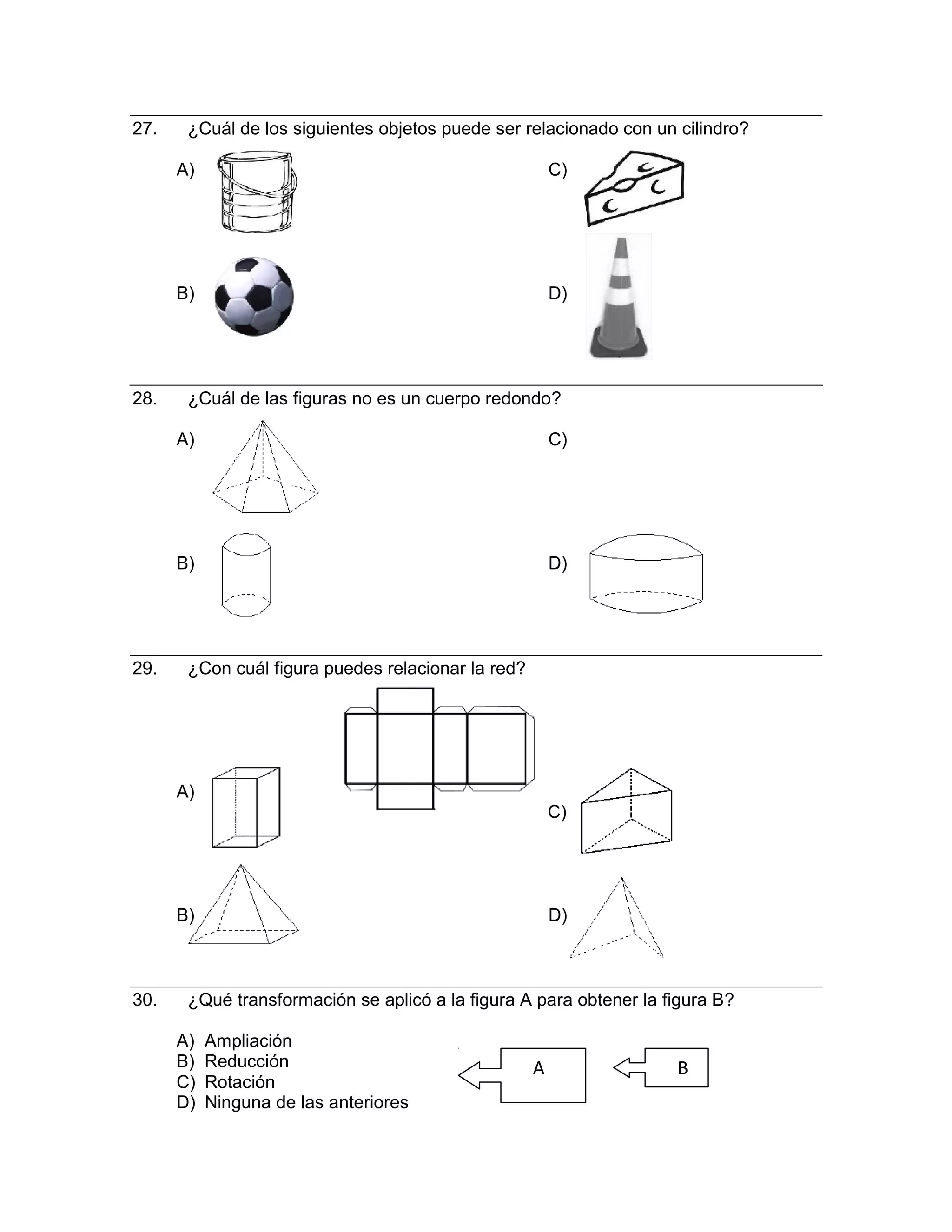 27. ¿Cuál de los siguientes objetos puede ser relacionado con un cilindro?
A) C)
B) D)
28. ¿Cuál de las figuras no es un cuerpo redondo?
A) C)
B) D)
29. ¿Con cuál figura puedes relacionar la red?
A)
C)
B) D)
30. ¿Qué transformación se aplicó a la figura A para obtener la figura B?
A) Ampliación
B) Reducción A B
C) Rotación
D) Ninguna de las anteriores
 