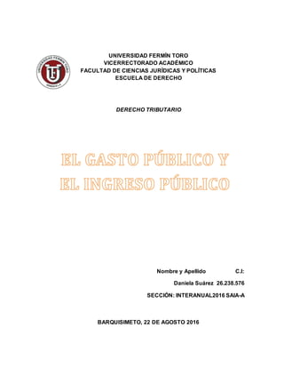 UNIVERSIDAD FERMÍN TORO
VICERRECTORADO ACADÉMICO
FACULTAD DE CIENCIAS JURÍDICAS Y POLÍTICAS
ESCUELA DE DERECHO
DERECHO TRIBUTARIO
Nombre y Apellido C.I:
Daniela Suárez 26.238.576
SECCIÓN: INTERANUAL2016 SAIA-A
BARQUISIMETO, 22 DE AGOSTO 2016
 