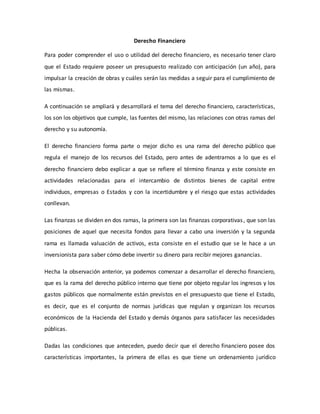 Derecho Financiero
Para poder comprender el uso o utilidad del derecho financiero, es necesario tener claro
que el Estado requiere poseer un presupuesto realizado con anticipación (un año), para
impulsar la creación de obras y cuáles serán las medidas a seguir para el cumplimiento de
las mismas.
A continuación se ampliará y desarrollará el tema del derecho financiero, características,
los son los objetivos que cumple, las fuentes del mismo, las relaciones con otras ramas del
derecho y su autonomía.
El derecho financiero forma parte o mejor dicho es una rama del derecho público que
regula el manejo de los recursos del Estado, pero antes de adentrarnos a lo que es el
derecho financiero debo explicar a que se refiere el término finanza y este consiste en
actividades relacionadas para el intercambio de distintos bienes de capital entre
individuos, empresas o Estados y con la incertidumbre y el riesgo que estas actividades
conllevan.
Las finanzas se dividen en dos ramas, la primera son las finanzas corporativas, que son las
posiciones de aquel que necesita fondos para llevar a cabo una inversión y la segunda
rama es llamada valuación de activos, esta consiste en el estudio que se le hace a un
inversionista para saber cómo debe invertir su dinero para recibir mejores ganancias.
Hecha la observación anterior, ya podemos comenzar a desarrollar el derecho financiero,
que es la rama del derecho público interno que tiene por objeto regular los ingresos y los
gastos públicos que normalmente están previstos en el presupuesto que tiene el Estado,
es decir, que es el conjunto de normas jurídicas que regulan y organizan los recursos
económicos de la Hacienda del Estado y demás órganos para satisfacer las necesidades
públicas.
Dadas las condiciones que anteceden, puedo decir que el derecho financiero posee dos
características importantes, la primera de ellas es que tiene un ordenamiento jurídico
 