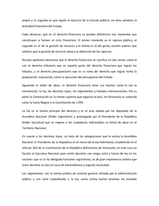 propio y la segunda es que regula el ejercicio de la función pública, en otras palabras la
Actividad Financiera del Estado.
Cabe destacar, que en el derecho financiero se pueden diferenciar tres momentos que
constituyen o forman el ciclo financiero. El primer momento es el ingreso público, el
segundo es el de la gestión de recursos y el último es el del gasto; existen autores que
señalan que la gestión de recursos abarca la obtención de los ingresos.
Resulta oportuno mencionar que el derecho financiero se clasifica en dos ramas, como lo
son el derecho tributario que es aquella parte del derecho financiero que regula los
tributos; y el derecho presupuestario que es la rama del derecho que regula tanto la
preparación, evaluación, como la ejecución del presupuesto del Estado.
Siguiendo el orden de ideas, el derecho financiero tiene sus fuentes como lo son la
constitución, la ley, los decretos leyes, los reglamentos y tratados internacionales. Por su
parte la Constitución es la norma suprema que organiza el país, en Venezuela es conocida
como la Carta Magna o la Constitución de 1.999.
La ley es la fuente principal del derecho y es el acto votado por los diputados de la
Asamblea Nacional (Poder Legislativo) y promulgado por el Presidente de la República
(Poder Ejecutivo) que se impone a los ciudadanos indicándoles la forma de obrar en el
Territorio Nacional.
En cuanto a los decretos leyes, se trata de las delegaciones que le realiza la Asamblea
Nacional al Presidente de la República en el marco de la ley Habilitante, establecida en el
artículo 203 de la Constitución de la República Bolivariana de Venezuela, en este caso se
faculta al Ejecutivo Nacional para emitir decretos con rango, valor y fuerza de ley en los
sectores que se le ha delegado funciones legislativas, es de gran importancia señalar que
estos decretos se dan en caso de extraordinaria y urgente necesidad.
Los reglamentos son la norma jurídica de carácter general, dictada por la administración
pública y con valor subordinado a la ley; como ultima fuente tenemos los tratados
 