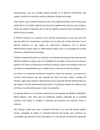 internacionales, que son acuerdos legales basados en el derecho internacional, que
ayudan a facilitar las relaciones entre los diferentes Estados del mundo.
Cabe señalar, que el derecho financiero tiene como objetivo principal, evitar el abuso que
pueda darse a los fondos públicos de manos de los gobernantes de turno, esto se logra a
través del control y regulación del uso de los capitales pertenecientes al Estado para el
beneficio de la sociedad.
El derecho financiero se relaciona con el derecho constitucional, ya que esta rama del
derecho define los lineamientos o principios de las leyes del carácter financiero. Con el
derecho tributario ya que regula las imposiciones tributarias; con el derecho
administrativo, porque regula la administración pública que es la encargada de la parte
financiera y administrativa del Estado.
También el derecho financiero se relaciona con el derecho penal puesto que esta rama del
derecho establece las penas que se le impondrán al que haga un mal uso de los recursos
públicos. Por último se relaciona con el derecho procesal, ya que este establece cuales son
los procesos y procedimientos que se deben llevar a cabo con las finanzas del país.
En cuanto a la autonomía del derecho financiero, existen dos posturas, la primera es la
corriente administrativa que está apoyada por Pérez de Ayala, Mayer y Giorgio del
Vecchio, según estos autores el derecho financiero es parte del derecho administrativo, ya
que regula la función administrativa que realiza el Estado para obtener los ingresos, todo
esto lleva a la conclusión de que no existe tal autonomía.
La segunda postura es la corriente autonomista y está apoyada por Myrbach, Rheinfeld y
Mario Pugliese, ellos dicen que los problemas jurídicos originados de la actividad
financiera del Estado se arreglan o solventan por principios de caracteres únicos o
unitarios.
Para finalizar, puedo decir que el derecho financiero es la rama del derecho público
interno, encargado de regular la actividad financiera del Estado, para satisfacer las
necesidades que presenta el país, basándose en la recaudación de impuestos y gastando
 