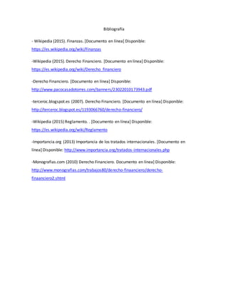 Bibliografía
- Wikipedia (2015). Finanzas. [Documento en línea] Disponible:
https://es.wikipedia.org/wiki/Finanzas
-Wikipedia (2015). Derecho Financiero. [Documento en línea] Disponible:
https://es.wikipedia.org/wiki/Derecho_financiero
-Derecho Financiero. [Documento en línea] Disponible:
http://www.pacocasadotorres.com/banners/23022010173943.pdf
-terceroc.blogspot.es (2007). Derecho Financiero. [Documento en línea] Disponible:
http://terceroc.blogspot.es/1193066760/derecho-financiero/
-Wikipedia (2015) Reglamento. . [Documento en línea] Disponible:
https://es.wikipedia.org/wiki/Reglamento
-Importancia.org (2013) Importancia de los tratados internacionales. [Documento en
línea] Disponible: http://www.importancia.org/tratados-internacionales.php
-Monografias.com (2010) Derecho Financiero. Documento en línea] Disponible:
http://www.monografias.com/trabajos80/derecho-finaanciero/derecho-
finaanciero2.shtml
 