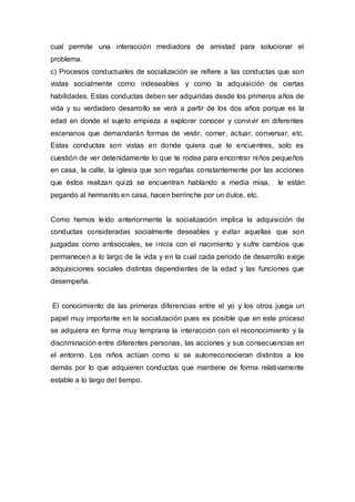 cual permite una interacción mediadora de amistad para solucionar el
problema.
c) Procesos conductuales de socialización se refiere a las conductas que son
vistas socialmente como indeseables y como la adquisición de ciertas
habilidades. Estas conductas deben ser adquiridas desde los primeros años de
vida y su verdadero desarrollo se verá a partir de los dos años porque es la
edad en donde el sujeto empieza a explorar conocer y convivir en diferentes
escenarios que demandarán formas de vestir, comer, actuar, conversar, etc.
Estas conductas son vistas en donde quiera que te encuentres, solo es
cuestión de ver detenidamente lo que te rodea para encontrar niños pequeños
en casa, la calle, la iglesia que son regañas constantemente por las acciones
que éstos realizan quizá se encuentran hablando a media misa,        le están
pegando al hermanito en casa, hacen berrinche por un dulce, etc.


Como hemos leído anteriormente la socialización implica la adquisición de
conductas consideradas socialmente deseables y evitar aquellas que son
juzgadas como antisociales, se inicia con el nacimiento y sufre cambios que
permanecen a lo largo de la vida y en la cual cada periodo de desarrollo exige
adquisiciones sociales distintas dependientes de la edad y las funciones que
desempeña.


El conocimiento de las primeras diferencias entre el yo y los otros juega un
papel muy importante en la socialización pues es posible que en este proceso
se adquiera en forma muy temprana la interacción con el reconocimiento y la
discriminación entre diferentes personas, las acciones y sus consecuencias en
el entorno. Los niños actúan como si se autorreco nocieran distintos a los
demás por lo que adquieren conductas que mantiene de forma relativamente
estable a lo largo del tiempo.
 