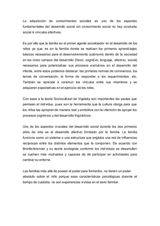 La   adquisición de     conocimientos    sociales    es   uno   de   los   aspectos
fundamentales del desarrollo social sin conocimiento social no hay conducta
social ni vínculos afectivos.


Es por ello que la familia es el primer agente socializador en el desarrollo de los
niños ya que, es en la familia donde se realizan los primeros aprendizajes
básicos necesarios para el desenvolvimiento autónomo dentro de la sociedad
en los cinco campos del desarrollo (físico, cognitivo, lenguaje, afectivo, social)
necesarios para potencializar sus procesos evolutivos en el desarrollo del
infante, entre estos podemos destacar: las primeras normas de convivencia, los
temas de conversación, la forma de responder a los requerimientos, etc.
También se aprende a construir los vínculos entre sus miembros y se
adquieren expectativas en el ejercicio de los roles.


Con base a la teoría Sociocultural de Vigotsky son importantes las pautas que
permean al individuo, pues son la herramienta que la cultura otorga para que
los niños las apropien de manera real y simbólica con la intención de apoyar los
procesos cognitivos y del desarrollo lingüísticos.


Uno de los aspectos cruciales del desarrollo social durante los dos primeros
años de vida es el desarrollo afectivo brindado por la familia. La familia
funciona como un sistema o una estructura que engloba una red de influencias
recíprocas entre los distintos elementos que la componen. De acuerdo con
Bronfenbrenner y su teoría ecologista conforme los individuos se desarrollan
se vuelven más motivados y capaces de de participar en actividades para
cambiar su entorno.


Las familias más allá de poseer el poder para formarlos , no tienen un poder
absoluto sobre el niño porque esas características psicológicas durante el
tiempo de custodia no son experiencias vividas en el seno familiar.
 
