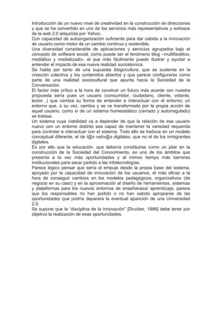 Introducción de un nuevo nivel de creatividad en la construcción de direcciones
y que se ha convertido en uno de los servicios más representativos y exitosos
de la web 2.0 adquirida por Yahoo.
Con capacidad de autoorganización suficiente para dar cabida a la innovación
de usuario como motor de un cambio continuo y sostenible.
Una diversidad considerable de aplicaciones y servicios agrupados bajo el
concepto de software social, como puede ser el fenómeno blog –multifacético,
mediático y mediatizado– el que más fácilmente puede ilustrar y ayudar a
entender el impacto de esa nueva realidad sociotécnica.
Se habla por tanto de una supuesta blogocultura, que se sustenta en la
creación colectiva y los contenidos abiertos y que parece configurarse como
parte de una realidad sociocultural que apunta hacia la Sociedad de la
Conversación.
El factor más crítico a la hora de construir un futuro más acorde con nuestra
propuesta sería pues un usuario (consumidor, ciudadano, cliente, votante,
lector...) que cambia su forma de entender e interactuar con el entorno; un
entorno que, a su vez, cambia y se ve transformado por la propia acción de
aquel usuario, como si de un sistema homeostático (cerrado y autorregulado)
se tratase.
Un sistema cuya viabilidad va a depender de que la relación de ese usuario
nuevo con un entorno distinto sea capaz de mantener la variedad requerida
para controlar e interactuar con el sistema. Todo ello se traduce en un modelo
conceptual diferente, el de l@s nativ@s digitales, que no el de los inmigrantes
digitales.
Es por ello que la educación, que debería constituirse como un pilar en la
construcción de la Sociedad del Conocimiento, es uno de los ámbitos que
presenta a la vez más oportunidades y al mimso tiempo más barreras
institucionales para sacar partido a las infotecnologías.
Parece lógico pensar que sería el empuje desde la propia base del sistema,
apoyado por la capacidad de innovación de los usuarios, el más eficaz a la
hora de conseguir cambios en los modelos pedagógicos, organizativos (de
negocio en su caso) y en la aproximación al diseño de herramientas, sistemas
y plataformas para los nuevos entornos de enseñanaza/ aprendizaje, parece
que los responsables no han podido o no han sabido apropiarse de las
oportunidades que podría deparara la eventual aparición de una Universidad
2.0.
Se supone que la “disciplina de la innovación” [Drucker, 1986] debe tener por
objetivo la realización de esas oportunidades.
 