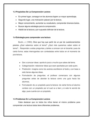 1.3 Propósitos De La Comprensión Lectora

      En primer lugar, conseguir en los alumnos logren un mayor aprendizaje.
      Segundo lugar, una motivación (placer) por la lectura.
      Mayor conocimiento, aumentar su vocabulario, comprender diversos textos.
      Buscar alguna estrategia para la comprensión.
      Habitó de la lectura y por supuesto disfrutar de la lectura.



1.4 Estrategia para comprender una lectura

      Burón, J. (1993). Dice que hay que partir de un par de cuestionamientos
previos ¿Qué sabemos sobre el tema? ¿Qué más queremos saber sobre el
tema?... Responder a estas preguntas y darlas a conocer con el docente; pues de
cierta forma; estas interrogantes son contestadas entre todos en el momento de
pos lectura.



           Dar a conocer ideas: aporta lo poco o mucho que sabes del tema.
           Categorización: relacionar ideas que sean aportadas por cada quien.
           Predicción: imagina como los autores escribieron el texto y con base a
           esto tienes algunas ideas.
           Formulación de preguntas: el profesor comenzara con algunas
           preguntas antes de abordar la lectura como una guía hacia los
           alumnos.
           Formulación de un propósito para la lectura: de cierta forma el alumno
           contara con un propósito por el cual va a leer y si esto le servirá de
           algo, pues cuenta con un propósito.



1.5 Problemas En La Comprensión Lectora
      Cabe destacar que no todos los niños tienen el mismo problema para
comprender una lectura todos tiene diferentes problemas.
 