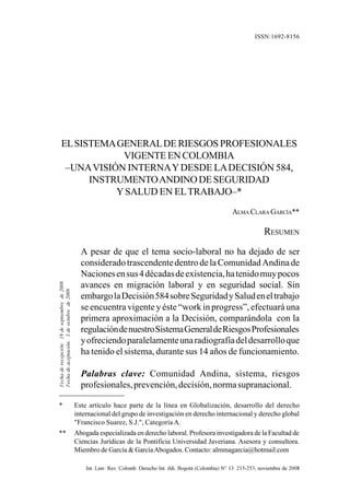 EL SISTEMA GENERAL DE RIESGOS PROFESIONALES VIGENTE EN COLOMBIA       215
                                                                                                               ISSN:1692-8156




         EL SISTEMA GENERAL DE RIESGOS PROFESIONALES
                     VIGENTE EN COLOMBIA
          –UNA VISIÓN INTERNA Y DESDE LA DECISIÓN 584,
               INSTRUMENTO ANDINO DE SEGURIDAD
                    Y SALUD EN EL TRABAJO–*
                                                                                                                  ALMA CLARA GARCÍA**

                                                                                                                                RESUMEN
                                                 A pesar de que el tema socio-laboral no ha dejado de ser
                                                 considerado trascendente dentro de la Comunidad Andina de
                                                 Naciones en sus 4 décadas de existencia, ha tenido muy pocos
Fecha de recepción: 18 de septiembre de 2008




                                                 avances en migración laboral y en seguridad social. Sin
Fecha de aceptación: 3 de octubre de 2008




                                                 embargo la Decisión 584 sobre Seguridad y Salud en el trabajo
                                                 se encuentra vigente y éste “work in progress”, efectuará una
                                                 primera aproximación a la Decisión, comparándola con la
                                                 regulación de nuestro Sistema General de Riesgos Profesionales
                                                 y ofreciendo paralelamente una radiografía del desarrollo que
                                                 ha tenido el sistema, durante sus 14 años de funcionamiento.

                                                 Palabras clave: Comunidad Andina, sistema, riesgos
                                                 profesionales, prevención, decisión, norma supranacional.

  *                                            Este artículo hace parte de la línea en Globalización, desarrollo del derecho
                                               internacional del grupo de investigación en derecho internacional y derecho global
                                               "Francisco Suarez, S.J.", Categoría A.
  **                                           Abogada especializada en derecho laboral. Profesora investigadora de la Facultad de
                                               Ciencias Jurídicas de la Pontificia Universidad Javeriana. Asesora y consultora.
                                               Miembro de García & García Abogados. Contacto: almmagarcia@hotmail.com

                                                   Int. Law: Rev. Colomb. Derecho Int. ildi. Bogotá (Colombia) N° 13: 215-253, noviembre de 2008
 