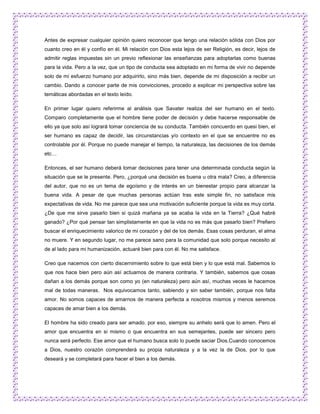 Antes de expresar cualquier opinión quiero reconocer que tengo una relación sólida con Dios por
cuanto creo en él y confío en él. Mi relación con Dios esta lejos de ser Religión, es decir, lejos de
admitir reglas impuestas sin un previo reflexionar las enseñanzas para adoptarlas como buenas
para la vida. Pero a la vez, que un tipo de conducta sea adoptado en mi forma de vivir no depende
solo de mi esfuerzo humano por adquirirlo, sino más bien, depende de mi disposición a recibir un
cambio. Dando a conocer parte de mis convicciones, procedo a explicar mi perspectiva sobre las
temáticas abordadas en el texto leído.

En primer lugar quiero referirme al análisis que Savater realiza del ser humano en el texto.
Comparo completamente que el hombre tiene poder de decisión y debe hacerse responsable de
ello ya que solo así logrará tomar conciencia de su conducta. También concuerdo en quesi bien, el
ser humano es capaz de decidir, las circunstancias y/o contexto en el que se encuentre no es
controlable por él. Porque no puede manejar el tiempo, la naturaleza, las decisiones de los demás
etc…

Entonces, el ser humano deberá tomar decisiones para tener una determinada conducta según la
situación que se le presente. Pero, ¿porqué una decisión es buena u otra mala? Creo, a diferencia
del autor, que no es un tema de egoísmo y de interés en un bienestar propio para alcanzar la
buena vida. A pesar de que muchas personas actúan tras este simple fin, no satisface mis
expectativas de vida. No me parece que sea una motivación suficiente porque la vida es muy corta.
¿De que me sirve pasarlo bien si quizá mañana ya se acaba la vida en la Tierra? ¿Qué habré
ganado? ¿Por qué pensar tan simplistamente en que la vida no es más que pasarlo bien? Prefiero
buscar el enriquecimiento valorico de mi corazón y del de los demás. Esas cosas perduran, el alma
no muere. Y en segundo lugar, no me parece sano para la comunidad que solo porque necesito al
de al lado para mi humanización, actuaré bien para con él. No me satisface.

Creo que nacemos con cierto discernimiento sobre lo que está bien y lo que está mal. Sabemos lo
que nos hace bien pero aún así actuamos de manera contraria. Y también, sabemos que cosas
dañan a los demás porque son como yo (en naturaleza) pero aún así, muchas veces le hacemos
mal de todas maneras. Nos equivocamos tanto, sabiendo y sin saber también, porque nos falta
amor. No somos capaces de amarnos de manera perfecta a nosotros mismos y menos seremos
capaces de amar bien a los demás.

El hombre ha sido creado para ser amado. por eso, siempre su anhelo será que lo amen. Pero el
amor que encuentra en si mismo o que encuentra en sus semejantes, puede ser sincero pero
nunca será perfecto. Ese amor que el humano busca solo lo puede saciar Dios.Cuando conocemos
a Dios, nuestro corazón comprenderá su propia naturaleza y a la vez la de Dios, por lo que
deseará y se completará para hacer el bien a los demás.
 