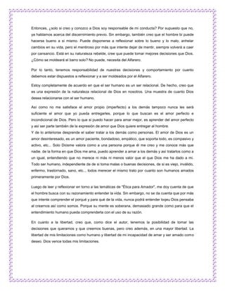 Entonces, ¿solo si creo y conozco a Dios soy responsable de mi conducta? Por supuesto que no,
ya hablamos acerca del discernimiento previo. Sin embargo, también creo que el hombre bi puede
hacerse bueno a si mismo. Puede disponerse a reflexionar sobre lo bueno y lo malo, anhelar
cambios en su vida, pero el mentiroso por más que intente dejar de mentir, siempre volverá a caer
por cansancio. Está en su naturaleza rebelde, cree que puede tomar mejores decisiones que Dios.
¿Cómo se moldeará el barro solo? No puede, necesita del Alfarero.

Por lo tanto, tenemos responsabilidad de nuestras decisiones y comportamiento por cuanto
debemos estar dispuestos a reflexionar y a ser moldeados por el Alfarero.

Estoy completamente de acuerdo en que el ser humano es un ser relacional. De hecho, creo que
es una expresión de la naturaleza relacional de Dios en nosotros. Una muestra de cuanto Dios
desea relacionarse con el ser humano.

Así como no me satisface el amor propio (imperfecto) a los demás tampoco nunca les será
suficiente el amor que yo pueda entregarles, porque lo que buscan es el amor perfecto e
incondicional de Dios. Pero lo que si puedo hacer para amar mejor, es aprender del amor perfecto
y así ser parte también de la expresión de amor que Dios quiere entregar al hombre.
Y de lo anteriorse desprende el saber tratar a los demás como personas. El amor de Dios es un
amor desinteresado, es un amor paciente, bondadoso, empático, que soporta todo, es compasivo y
activo, etc... Solo Diosme valora como a una persona porque él me creo y me conoce más que
nadie. de la forma en que Dios me ama, puedo aprender a amar a los demás y así tratarlos como a
un igual, entendiendo que no merece ni más ni menos valor que el que Dios me ha dado a mi.
Todo ser humano, independiente de de si toma malas o buenas decisiones, de si es viejo, inválido,
enfermo, trastornado, sano, etc.., todos merecer el mismo trato por cuanto son humanos amados
primeramente por Dios.

Luego de leer y reflexionar en torno a las temáticas de "Ética para Amador", me doy cuenta de que
el hombre busca con su razonamiento entender la vida. Sin embargo, no se da cuenta que por más
que intente comprender el porqué y para qué de la vida, nunca podrá entender loqeu Dios pensaba
al crearnos así como somos. Porque su mente es soberana, demasiado grande como para que el
entendimiento humano pueda comprenderla con el uso de su razón.

En cuanto a la libertad, creo que, como dice el autor, tenemos la posibilidad de tomar las
decisiones que queramos y que creemos buenas, pero creo además, en una mayor libertad. La
libertad de mis limitaciones como humano y libertad de mi incapacidad de amar y ser amado como
deseo. Dios vence todas mis limitaciones.
 
