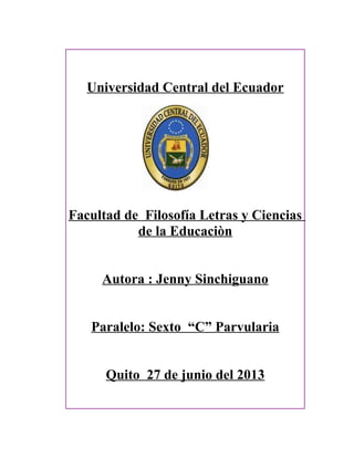 Universidad Central del Ecuador
Facultad de Filosofía Letras y Ciencias
de la Educaciòn
Autora : Jenny Sinchiguano
Paralelo: Sexto “C” Parvularia
Quito 27 de junio del 2013
 