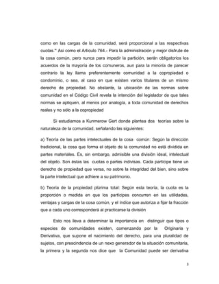 3 
como en las cargas de la comunidad, será proporcional a las respectivas cuotas.” Asi como el Artículo 764.- Para la administración y mejor disfrute de la cosa común, pero nunca para impedir la partición, serán obligatorios los acuerdos de la mayoría de los comuneros, aun para la minoría de parecer contrario la ley llama preferentemente comunidad a la copropiedad o condominio, o sea, al caso en que existen varios titulares de un mismo derecho de propiedad. No obstante, la ubicación de las normas sobre comunidad en el Código Civil revela la intención del legislador de que tales normas se apliquen, al menos por analogía, a toda comunidad de derechos reales y no sólo a la copropiedad 
Si estudiamos a Kunmerow Gert donde plantea dos teorías sobre la naturaleza de la comunidad, señalando las siguientes: 
a) Teoría de las partes intelectuales de la cosa común: Según la dirección tradicional, la cosa que forma el objeto de la comunidad no está dividida en partes materiales. Es, sin embargo, admisible una división ideal, intelectual del objeto. Son éstas las cuotas o partes indivisas. Cada partícipe tiene un derecho de propiedad que versa, no sobre la integridad del bien, sino sobre la parte intelectual que adhiere a su patrimonio. 
b) Teoría de la propiedad plúrima total: Según esta teoría, la cuota es la proporción o medida en que los partícipes concurren en las utilidades, ventajas y cargas de la cosa común, y el índice que autoriza a fijar la fracción que a cada uno corresponderá al practicarse la división 
Esto nos lleva a determinar la importancia en distinguir que tipos o especies de comunidades existen, comenzando por la Originaria y Derivativa, que supone el nacimiento del derecho, para una pluralidad de sujetos, con prescindencia de un nexo generador de la situación comunitaria, la primera y la segunda nos dice que la Comunidad puede ser derivativa  