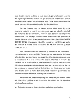 5 
esta división material sustituirá la parte abstracta por una fracción concreta del objeto originariamente común, o lo que es igual, se divide la cosa común en tantas partes o lotes como comuneros haya y se le adjudica a cada uno lo que le corresponde con exclusión de los demás copartícipes. 
Hay que resaltar que La división puede darse tanto de forma voluntaria, mediante el acuerdo entre las partes; o por vía judicial, a solicitud de cualquiera de los comuneros, como un acto decisorio del organismo jurisdiccional. Sin embargo, existen varias excepciones que prohíben la división, tal como ocurre si la cosa pierde su esencia con la división (Art.769 CÓDIGO CIVIL), si la cosa es indivisible, cuando hay prohibición por parte del testador, o cuando existe un acuerdo de indivisión temporal (Art.768 CÓDIGO CIVIL). 
Pero tambien existen los Derechos y Deberes de los Comuneros, como el aludido en el Artículo 762.- “Cada comunero tiene derecho de obligar a los demás a que contribuyan con su porción a los gastos necesarios para la conservación de la cosa común, salvo a éstos la facultad de libertarse de tal deber con el abandono de su derecho en la cosa común” o en el Artículo 761.- Cada comunero puede servirse de las cosas comunes, con tal que no las emplee de un modo contrario al destino fijado por el uso, y de que no se sirva de ellas contra el interés de la comunidad, o de modo que impida a los demás comuneros servirse de ellas según sus derechos. 
En relación con lo expuesto por Aguilar José (1999) las normas sobre los derechos y deberes de los comuneros se inspiran en los siguientes principios fundamentales: 
a) Todos los comuneros tienen derechos cualitativamente iguales;  