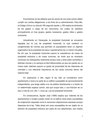 7 
Encontramos en los deberes que los socios de una cosa común deben cumplir con ciertas obligaciones, a los fines de su administración. Para ello, el Código Civil en su artículo 760 segundo aparte, y 762 explica la dimensión de los gastos a cargo de los comuneros, los cuales se clasifican principalmente en tres grupos, gastos necesarios, gastos útiles y gastos suntuarios. 
Actualmente en Venezuela, la propiedad horizontal se encuentra regulada por la Ley de propiedad horizontal, la cual contiene un conglomerado de normas que permiten al copropietario tener un régimen organizativo de la propiedad de pisos o apartamentos de un mismo inmueble. De ahí que, la propiedad horizontal supone la coexistencia de cosas de propiedad exclusiva y de cosas comunes, de modo que es necesario comenzar por distinguirlas netamente porque unas y otras estan sometidas a distintas normas y no siempre es fácil diferenciarlos ya que son partes de un mismo todo; además supone un grado de proximidad de las relaciones de vecindad y una relevante importancia de las cosas comunes dentro del sistema total. 
En explicación a ello, según la ley sólo se considerará como apartamento o local a la parte de un edificio susceptible de aprovechamiento independiente, que tenga salida a la vía pública directamente o a través de un determinado espacio común, sea que ocupe todo, o una fracción de un piso o más de uno. (Art. 1, único ap. Ley de propiedad horizontal) 
En consecuencia, Aguilar José (1999) explica que “además de los apartamentos o locales pueden existir en el edificio otras áreas susceptibles de enajenación separada como lo reconocen disposiciones expresas aunque dispersas de la ley. Tales áreas son pues susceptibles de ser objeto de un derecho de propiedad exclusivo por parte de sus adquirientes, que implica  