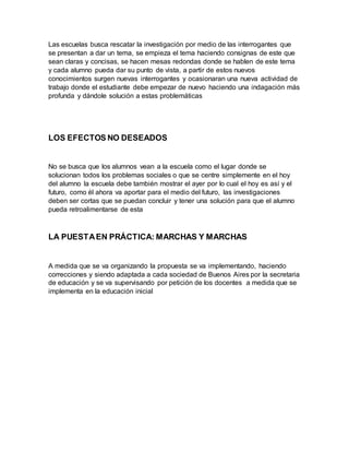 Las escuelas busca rescatar la investigación por medio de las interrogantes que
se presentan a dar un tema, se empieza el tema haciendo consignas de este que
sean claras y concisas, se hacen mesas redondas donde se hablen de este tema
y cada alumno pueda dar su punto de vista, a partir de estos nuevos
conocimientos surgen nuevas interrogantes y ocasionaran una nueva actividad de
trabajo donde el estudiante debe empezar de nuevo haciendo una indagación más
profunda y dándole solución a estas problemáticas
LOS EFECTOS NO DESEADOS
No se busca que los alumnos vean a la escuela como el lugar donde se
solucionan todos los problemas sociales o que se centre simplemente en el hoy
del alumno la escuela debe también mostrar el ayer por lo cual el hoy es así y el
futuro, como él ahora va aportar para el medio del futuro, las investigaciones
deben ser cortas que se puedan concluir y tener una solución para que el alumno
pueda retroalimentarse de esta
LA PUESTAEN PRÁCTICA: MARCHAS Y MARCHAS
A medida que se va organizando la propuesta se va implementando, haciendo
correcciones y siendo adaptada a cada sociedad de Buenos Aires por la secretaria
de educación y se va supervisando por petición de los docentes a medida que se
implementa en la educación inicial
 