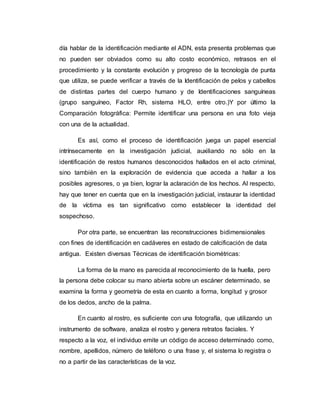 día hablar de la identificación mediante el ADN, esta presenta problemas que
no pueden ser obviados como su alto costo económico, retrasos en el
procedimiento y la constante evolución y progreso de la tecnología de punta
que utiliza, se puede verificar a través de la Identificación de pelos y cabellos
de distintas partes del cuerpo humano y de Identificaciones sanguíneas
(grupo sanguíneo, Factor Rh, sistema HLO, entre otro.)Y por último la
Comparación fotográfica: Permite identificar una persona en una foto vieja
con una de la actualidad.
Es así, como el proceso de identificación juega un papel esencial
intrínsecamente en la investigación judicial, auxiliando no sólo en la
identificación de restos humanos desconocidos hallados en el acto criminal,
sino también en la exploración de evidencia que acceda a hallar a los
posibles agresores, o ya bien, lograr la aclaración de los hechos. Al respecto,
hay que tener en cuenta que en la investigación judicial, instaurar la identidad
de la víctima es tan significativo como establecer la identidad del
sospechoso.
Por otra parte, se encuentran las reconstrucciones bidimensionales
con fines de identificación en cadáveres en estado de calcificación de data
antigua. Existen diversas Técnicas de identificación biométricas:
La forma de la mano es parecida al reconocimiento de la huella, pero
la persona debe colocar su mano abierta sobre un escáner determinado, se
examina la forma y geometría de esta en cuanto a forma, longitud y grosor
de los dedos, ancho de la palma.
En cuanto al rostro, es suficiente con una fotografía, que utilizando un
instrumento de software, analiza el rostro y genera retratos faciales. Y
respecto a la voz, el individuo emite un código de acceso determinado como,
nombre, apellidos, número de teléfono o una frase y, el sistema lo registra o
no a partir de las características de la voz.
 