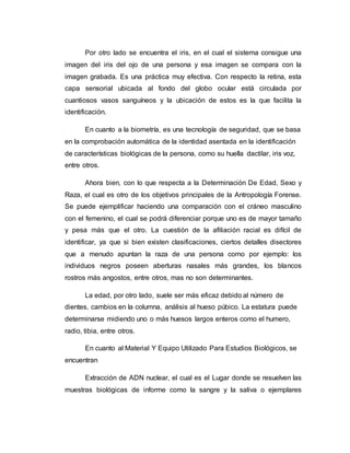 Por otro lado se encuentra el iris, en el cual el sistema consigue una
imagen del iris del ojo de una persona y esa imagen se compara con la
imagen grabada. Es una práctica muy efectiva. Con respecto la retina, esta
capa sensorial ubicada al fondo del globo ocular está circulada por
cuantiosos vasos sanguíneos y la ubicación de estos es la que facilita la
identificación.
En cuanto a la biometría, es una tecnología de seguridad, que se basa
en la comprobación automática de la identidad asentada en la identificación
de características biológicas de la persona, como su huella dactilar, iris voz,
entre otros.
Ahora bien, con lo que respecta a la Determinación De Edad, Sexo y
Raza, el cual es otro de los objetivos principales de la Antropología Forense.
Se puede ejemplificar haciendo una comparación con el cráneo masculino
con el femenino, el cual se podrá diferenciar porque uno es de mayor tamaño
y pesa más que el otro. La cuestión de la afiliación racial es difícil de
identificar, ya que si bien existen clasificaciones, ciertos detalles disectores
que a menudo apuntan la raza de una persona como por ejemplo: los
individuos negros poseen aberturas nasales más grandes, los blancos
rostros más angostos, entre otros, mas no son determinantes.
La edad, por otro lado, suele ser más eficaz debido al número de
dientes, cambios en la columna, análisis al hueso púbico. La estatura puede
determinarse midiendo uno o más huesos largos enteros como el humero,
radio, tibia, entre otros.
En cuanto al Material Y Equipo Utilizado Para Estudios Biológicos, se
encuentran
Extracción de ADN nuclear, el cual es el Lugar donde se resuelven las
muestras biológicas de informe como la sangre y la saliva o ejemplares
 
