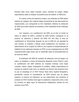 forenses tales como, tejido muscular, hueso, manchas de sangre, células
espermáticas, tejido en bloques de parafina para así obtener un ADN puro.
En cuanto al área de extracción nuclear, Las moléculas de ADN deben
aislarse de cualquier otro material celular previamente de que éste pueda ser
inspeccionado, por consiguiente se han implantado métodos de extracción
de ADN para poder separar las proteínas y otros materiales de las moléculas
de ADN.
Con respecto a la cuantificación del ADN, es el sitio en donde se
valora la calidad de ADN y cantidad de ADN humano conseguido en el
proceso de extracción y ablución del ADN. Por otro lado, el área de
cuantificación es Únicamente después de que el ADN de una ejemplar ha
sido retirado, la cantidad y atributo podrá establecerse con exactitud. La
determinación de la conjunto de ADN en una muestra es fundamental para la
totalidad de los exámenes basados en PCR, ya que congregaciones de ADN
respectivamente bajas hacen que se desarrolle mejor el acrecentamiento de
los sitios de interés.
El parámetro del ADN de muestras de referencia como la sangre y la
saliva, se establece a través del dispositivo Nanodrop marca Thermo y para
la cuantificación del ADN obtenido de muestras forenses como tejido
muscular, huesos, tejidos empapados en parafina, células espermáticas en
asuntos de violación entre otros, es utilizada una técnica más sensorial como
la que se despliega en el PCR Tiempo Real marca Applied Biosystems,
permitiendo conocer la concentración de ADN humano que se obtuvo
posterior al proceso de extracción, es una experimento que monitorea el
producto de PCR mientras tiene lugar la ampliación, inspecciona ciclo a ciclo
los cambios en algún signo de florescencia establecidos durante los tres
períodos de la PCR.
 