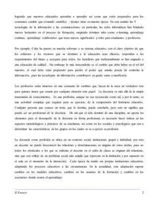 II Ensayo 2
logrando que nuestros educandos aprendan a aprender así como que estén preparados para los
constantes cambio que el mundo científico – técnico tiene en nuestra época. En este sentido las T
tecnologías de la información y las comunicaciones, en particular, las redes informáticas han brindado
nuevos horizontes en el proceso de formación, surgiendo términos tales como: e-learning, aprendizaje
continuo, aprendizaje colaborativo que traen nuevos significados y roles para estudiantes y profesores.
Por ejemplo, Cuba ha puesto en marcha reformas a su sistema educativo, con el claro objetivo de que
los esfuerzos y los recursos que se destinan a la educación sean eficaces, respondan a los
requerimientos del futuro y acerquen para todos, los beneficios que tradicionalmente se han asignado a
una educación de calidad. Sin embargo lo más trascendente es el cambio que debe haber en el rol del
maestro, el cual debe estar preparado para perder el poder que antaño poseía de controlar la
información, pues las tecnologías de información contribuyen en grado sumo a masificarla.
Los profesores están inmersos en una constante de cambios que, hacen de la tarea un verdadero reto
para quienes tienen que asumir por cualquier situación éste papel. La docencia va más allá de la simple
transmisión de conocimientos. Es una profesión, aunque no sea reconocida como tal, y por lo tanto, es
una actividad compleja que requiere para su ejercicio, de la comprensión del fenómeno educativo.
Cualquier persona que conoce un tema, que lo domina, puede enseñarlo, pero esto no significa que
pueda ser un profesional de la docencia. De ahí que el sólo dominio de una disciplina, no aporta los
elementos para el desempeño de la docencia en forma profesional, es necesario hacer énfasis en los
aspectos metodológicos y prácticos de su enseñanza, así como en los sociales y psicológicos que van a
determinar las características de los grupos en los cuales se va a ejercer su profesión.
La docencia como profesión se ubica en un contexto social, institucional, grupal e individual, por esto
un docente no puede desconocer las relaciones y determinaciones en ninguno de estos niveles, pues no
todos los obstáculos a los que se enfrenta el docente en el salón de clases se originan ahí solamente,
sino que son reflejo de un problema social más amplio que repercute en la institución y por supuesto en
el aula en el momento de la interacción. Cada época ha tenido sus propias instituciones educativas,
adaptando los procesos educativos a las circunstancias. En la actualidad, esta adaptación supone
cambios en los modelos educativos, cambios en los usuarios de la formación y cambios en los
escenarios donde ocurre el aprendizaje.
 