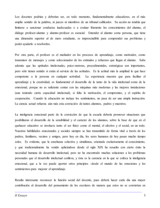 II Ensayo 3
Los docentes podrían y deberían ser, en todo momento, fundamentalmente educadores, en el más
amplio sentido de la palabra, ni jueces ni miembros de un tribunal calificador. Su acción no tendría que
limitarse a sancionar conductas inadecuadas o a evaluar fríamente los conocimientos del alumno, el
diálogo profesor-alumno y alumno-profesor es esencial. Entender al alumno como persona, que tiene
una dimensión superior al de mero estudiante, es imprescindible para comprender sus problemas y
poder ayudarlo a resolverlos.
Por otra parte, el profesor es el mediador en los procesos de aprendizaje, como motivador, como
transmisor de mensajes y como seleccionador de los estímulos y refuerzos que llegan al alumno. Sabe
además que las aptitudes intelectuales, psico-motoras, procedimentales, estratégicas son importantes,
pero sólo tienen sentido si están al servicio de las actitudes. Es la actitud más la amplitud lo que hace
competente a la persona en cualquier actividad. La experiencia muestra que para facilitar el
aprendizaje y la creatividad, es fundamental el desarrollo de la tanto de la vida intelectual como de la
emocional, porque no es suficiente contar con las máquinas más modernas y las mejores instalaciones
(aun teniendo cierta capacidad intelectual), si falta la motivación, el compromiso, y el espíritu de
cooperación. Cuando la educación no incluye los sentimientos, no pasa de ser una simple instrucción.
La ciencia actual refuerza aún más esta convicción de tantos alumnos, padres y maestros.
La inteligencia emocional parte de la convicción de que la escuela debería promover situaciones que
posibilitaran el desarrollo de la sensibilidad y el carácter de los alumnos, sobre la base de que en el
quehacer educativo se involucra tanto el ser físico como el mental, el afectivo y el social, en un todo.
Nuestras habilidades emocionales y sociales siempre se han transmitido de forma vital: a través de los
padres, familiares, vecinos y amigos, pero hoy en día, los seres humanos de hoy pasan mucho tiempo
solos. Es evidente, que la enseñanza colectiva y simultánea, orientada exclusivamente al conocimiento,
y que tradicionalmente ha venido aplicándose desde el siglo XIX ha resuelto con cierto éxito la
necesidad humana de desarrollo intelectual, pero no ha encontrado muchas soluciones a los problemas
personales que el desarrollo intelectual conlleva, y ésta es la carencia en la que se enfoca la inteligencia
emocional, que a la vez puede aportar otros principios -desde el mundo de las emociones y los
sentimientos-para mejorar el aprendizaje.
Resulta interesante reconocer la función social del docente, pues deberá hacer cada día una mayor
contribución al desarrollo del pensamiento de los escolares de manera que estos no se conviertan en
 