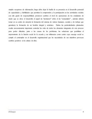 II Ensayo 4
simples receptores de información, luego debe dejar la huella de su presencia en el desarrollo potencial
de capacidades y habilidades que permitan la comprensión y la participación en las actividades sociales
con alto grado de responsabilidad, promover cambios el nivel de operaciones de los estudiantes de
modo que se eleve el desarrolle el papel de "productor" sobre el de "consumidor" , además deberá
tomar en su centro de atención la formación del sistema de valores humanos, sociales y de trabajo que
garanticen la formación de un hombre integral y armónico. Dadas las particularidades planteadas
resulta necesariamente importante controlar los roles de todos los elementos integrantes de este proceso
para poder dilucidar, junto a las causas de los problemas, las soluciones que posibilitan el
mejoramiento de la función social de la escuela y sus influencias como centro cuyo encargo social se
cumple al contemplar en el desarrollo organizacional que las necesidades de sus miembros provocan
cambios positivos en la cultura de ellos.
 