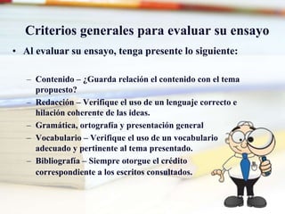Criterios generales para evaluar su ensayo
• Al evaluar su ensayo, tenga presente lo siguiente:
– Contenido – ¿Guarda relación el contenido con el tema
propuesto?
– Redacción – Verifique el uso de un lenguaje correcto e
hilación coherente de las ideas.
– Gramática, ortografía y presentación general
– Vocabulario – Verifique el uso de un vocabulario
adecuado y pertinente al tema presentado.
– Bibliografía – Siempre otorgue el crédito
correspondiente a los escritos consultados.
 