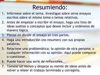 Resumiendo:
1. Infórmese sobre el tema. Investigue sobre otros ensayos
escritos sobre el mismo tema o temas relativos.
2. Antes de empezar a escribir el ensayo, haga una lista de
ideas sueltas o conceptos que desee incluir y ordénelos de
manera lógica.
3. Piense en dividir el ensayo en tres partes.
4. Haga una introducción (no resumen) con sus propias
palabras.
5. Relacione una problemática; la opinión de otra persona; o
cualquier información con su opinión. Aquí puede comparar
o cuestionar.
6. Puede hacer una serie de reflexiones.
7. Tómese un recreo y despeje su mente de ideas antes de
volver a releer el trabajo terminado y corregirlo.
 