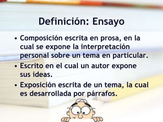 Definición: Ensayo
• Composición escrita en prosa, en la
cual se expone la interpretación
personal sobre un tema en particular.
• Escrito en el cual un autor expone
sus ideas.
• Exposición escrita de un tema, la cual
es desarrollada por párrafos.
 