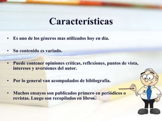 Características
• Es uno de los géneros mas utilizados hoy en día.
• Su contenido es variado.
• Puede contener opiniones críticas, reflexiones, puntos de vista,
intereses y aversiones del autor.
• Por lo general van acompañados de bibliografía.
• Muchos ensayos son publicados primero en periódicos o
revistas. Luego son recopilados en libros.
 