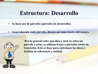 Estructura: Desarrollo
• Se hace uso de párrafos (párrafos de desarrollo).
• Generalmente cada párrafo, discute un tema dentro del ensayo.
•Por lo general entre una idea y otra, (o entre un
párrafo y otro), se utilizan frases o párrafos cortos de
transición. Esto se hace para entrelazar las ideas y
facilitar la coherencia y unidad.
 