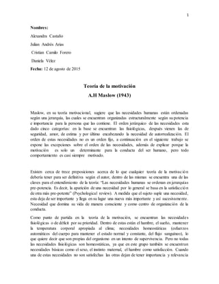 1
Nombres:
Alexandra Castaño
Julian Andrés Arias
Cristian Camilo Forero
Daniela Vélez
Fecha: 12 de agosto de 2015
Teoría de la motivación
A.H Maslow (1943)
Maslow, en su teoría motivacional, sugiere que las necesidades humanas están ordenadas
según una jerarquía, las cuales se encuentran organizadas estructuralmente según su potencia
e importancia para la persona que las contiene. El orden jerárquico de las necesidades esta
dado cinco categorías: en la base se encuentran las fisiológicas, después vienen las de
seguridad, amor, de estima y por último encabezando la necesidad de autorrealización. El
orden de estas necesidades no es un orden fijo, a continuación en el siguiente trabajo se
expone las excepciones sobre el orden de las necesidades, además de explicar porque la
motivación es solo un determinante para la conducta del ser humano, pero todo
comportamiento es casi siempre motivado.
Existen cerca de trece preposiciones acerca de lo que cualquier teoría de la motivación
debería tener para ser definitiva según el autor, dentro de las mismas se encuentra una de las
claves para el entendimiento de la teoría: “Las necesidades humanas se ordenan en jerarquías
pre-potencia. Es decir, la aparición de una necesidad por lo general se basa en la satisfacción
de otra más pre-potente” (Psychological review). A medida que el sujeto suple una necesidad,
esta deja de ser importante y llega en su lugar una nueva más importante y así sucesivamente.
Necesidad que domina su vida de manera consciente y como centro de organización de la
conducta.
Como punto de partida en la teoría de la motivación, se encuentran las necesidades
fisiológicas o de déficit por su prioridad. Dentro de estas están el hambre, el sueño, mantener
la temperatura corporal apropiada al clima; necesidades homeostáticas (esfuerzos
automáticos del cuerpo para mantener el estado normal y constante, del flujo sanguíneo), lo
que quiere decir que son propias del organismo en un intento de supervivencia. Pero no todas
las necesidades fisiológicas son homeostáticas, ya que en este grupo también se encuentran
necesidades básicas como el sexo, el instinto maternal, el hambre como satisfacción. Cuando
una de estas necesidades no son satisfechas las otras dejan de tener importancia y relevancia
 