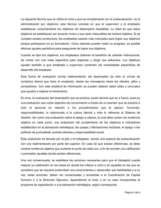 La siguiente técnica que se utiliza en ema y que se complementa con la autoevaluación, es la
administración por objetivos: esta técnica consiste en que el supervisor y el empleado
establezcan conjuntamente los objetivos de desempeño deseables. Lo ideal es que estos
objetivos se establezcan por acuerdo mutuo y que sean mesurables de manera objetiva. Si se
cumplen ambas condiciones, los empleados estarán más motivados para lograr sus objetivos
porque participaron en su formulación. Como además pueden medir su progreso, es posible
efectuar ajustes periódicos para asegurarse de lograr sus objetivos.

Cuando se fijan los objetivos, los empleados obtienen el beneficio de carácter motivacional,
de contar con una meta específica para organizar y dirigir sus esfuerzos. Los objetivos
ayudan también a que empleado y supervisor comenten las necesidades específicas de
desarrollo del empleado.

Esta forma de evaluación brinda realimentación del desempeño de todo el círculo de
contactos diarios que tiene el empleado, desde los mensajeros hasta los clientes, jefes y
compañeros. Con esta amplitud de información se pueden obtener datos útiles y concretos
que ayuden a mejorar el rendimiento.

En ema, la evaluación del desempeño que se practica, podía decirse que es a futuro, pues es
una evaluación que cubre aspectos de conocimiento a través de un examen que se practica a
todo   el   personal   en   relación   a   los   procedimientos   que   le   aplican,    funciones,
responsabilidades, lo relacionado a la cultura laboral y todo lo referente al Sistema de
Gestión. Así como una evaluación sobre el apego a valores, la cual debe contar con evidencia
objetiva en cada punto; una evaluación del cumplimiento de los objetivos e indicadores
establecidos en la planeación estratégica; las quejas y felicitaciones recibidas; el apego a las
políticas de puntualidad, puertas abiertas y responsabilidad social.

Ésta evaluación es llenada por el jefe y el trabajador, siendo una especie de autoevaluación
con una realimentación por parte del superior. En caso de que existan diferencias, se debe
mostrar evidencia objetiva que sustente el punto de cada uno, a fin de acordar una calificación
o promediar aquellas donde existan diferencias.

Una vez consensuada, se establece las acciones necesarias para que el trabajador pueda
mejorar su calificación en las áreas en donde fue inferior a ocho o en aquellas en las que se
considere que se requiere profundizar sus conocimientos o desarrollar sus habilidades y a su
vez, estas acciones, deben ser consensadas y sometidas a la Coordinación de Capital
Humano o a la Dirección Ejecutiva, dependiendo el nivel, y en su caso incorporarlas al
programa de capacitación o a la planeación estratégica, según corresponda.

                                                                                        Página 4 de 6
 
