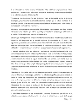 Sí la calificación es inferior a ocho, el trabajador debe establecer un programa de trabajo
puntualizado y detallado para mejorar en el siguiente semestre y aumentar estos resultados
en su próxima evaluación del desempeño.

En caso de que la puntuación sea de ocho a diez, el trabajador recibe un bono de
desempeño, proporcional a la calificación obtenida, siempre que el estado financiero de la
entidad lo permita. Una vez al año el incremento salarial corresponde en igual medida al
resultado de la evaluación del desempeño.

Así mismo, para considerar una promoción del trabajador, cuando exista una plaza vacante,
ésta se concursa entre los que cubran el perfil y quienes hayan tenido mayor calificación en
su evaluación del desempeño, siempre superior a ocho.

Este ensayo, me ha permitido conocer el fundamento teórico de la metodología utilizada en la
evaluación del desempeño en la entidad mexicana de acreditación A. C., ema, y los
argumentos y estudios que sustentan que es una herramienta adecuada para identificar las
áreas de oportunidad para que el trabajador se desarrolle al máximo y cuente con las
habilidades y conocimientos para cumplir con los objetivos e indicadores de la organización.

El estudio realizado sobre los métodos y técnicas de diagnóstico organizacional y en
particular sobre la evaluación del desempeño realizado hasta el momento, me ha ayudado a
ver que vamos por el camino correcto y que hacer que participe el trabajado en su evaluación
y realimentación, lo motiva a seguir desarrollando sus talentos. Así mismo, que una
evaluación por administración de objetivos nos brinda los indicadores y metas a través de
datos duros con los que debe cumplir el trabajador pudiendo tener una evaluación trasparente
y objetiva que permita lograr consensuar de ambas partes y una buena realimentación del jefe
inmediato.

Para validar la información sobre la metodología aplicada en la evaluación de desempeño de
ema, se utilizará una metodología cualitativa y un método etnográfico, ya que se realizará un
trabajo de campo que consistirá en seis entrevistas al personal que tenga como mínimo tres
años en la empresa, entre tres diferentes niveles jerárquicos, dos gerenciales, dos de
jefaturas y dos técnicos, los cuales nos permitirán conocer la percepción que tienen los
trabajadores de ema sobre la evaluación del desempeño, sus experiencias, actitudes,
creencias, reflexiones sobre este proceso y algunas ideas de mejora que podamos aplicar a
futuro sobre esta herramienta.

El método es etnográfico ya que se realizará a un grupo de personas que laboran en la
entidad mexicana de acreditación, A. C. y la autora de este artículo es parte de la propia

                                                                                  Página 5 de 6
 