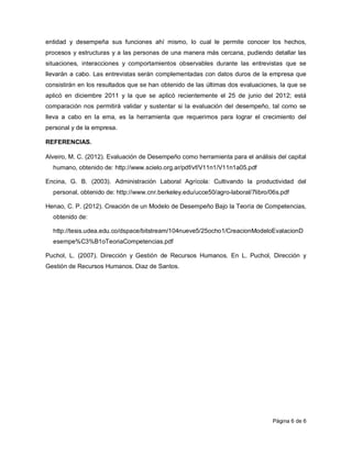 entidad y desempeña sus funciones ahí mismo, lo cual le permite conocer los hechos,
procesos y estructuras y a las personas de una manera más cercana, pudiendo detallar las
situaciones, interacciones y comportamientos observables durante las entrevistas que se
llevarán a cabo. Las entrevistas serán complementadas con datos duros de la empresa que
consistirán en los resultados que se han obtenido de las últimas dos evaluaciones, la que se
aplicó en diciembre 2011 y la que se aplicó recientemente el 25 de junio del 2012; está
comparación nos permitirá validar y sustentar si la evaluación del desempeño, tal como se
lleva a cabo en la ema, es la herramienta que requerimos para lograr el crecimiento del
personal y de la empresa.

REFERENCIAS.

Alveiro, M. C. (2012). Evaluación de Desempeño como herramienta para el análisis del capital
  humano, obtenido de: http://www.scielo.org.ar/pdf/vf/V11n1/V11n1a05.pdf

Encina, G. B. (2003). Administración Laboral Agrícola: Cultivando la productividad del
  personal, obtenido de: http://www.cnr.berkeley.edu/ucce50/agro-laboral/7libro/06s.pdf

Henao, C. P. (2012). Creación de un Modelo de Desempeño Bajo la Teoría de Competencias,
  obtenido de:

  http://tesis.udea.edu.co/dspace/bitstream/104nueve5/25ocho1/CreacionModeloEvalacionD
  esempe%C3%B1oTeoriaCompetencias.pdf

Puchol, L. (2007). Dirección y Gestión de Recursos Humanos. En L. Puchol, Dirección y
Gestión de Recursos Humanos. Diaz de Santos.




                                                                                 Página 6 de 6
 