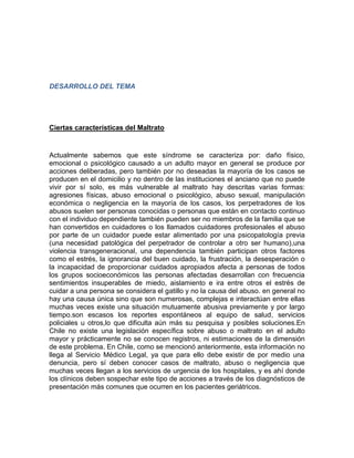 DESARROLLO DEL TEMA 
Ciertas características del Maltrato 
Actualmente sabemos que este síndrome se caracteriza por: daño físico, 
emocional o psicológico causado a un adulto mayor en general se produce por 
acciones deliberadas, pero también por no deseadas la mayoría de los casos se 
producen en el domicilio y no dentro de las instituciones el anciano que no puede 
vivir por sí solo, es más vulnerable al maltrato hay descritas varias formas: 
agresiones físicas, abuso emocional o psicológico, abuso sexual, manipulación 
económica o negligencia en la mayoría de los casos, los perpetradores de los 
abusos suelen ser personas conocidas o personas que están en contacto continuo 
con el individuo dependiente también pueden ser no miembros de la familia que se 
han convertidos en cuidadores o los llamados cuidadores profesionales el abuso 
por parte de un cuidador puede estar alimentado por una psicopatología previa 
(una necesidad patológica del perpetrador de controlar a otro ser humano),una 
violencia transgeneracional, una dependencia también participan otros factores 
como el estrés, la ignorancia del buen cuidado, la frustración, la desesperación o 
la incapacidad de proporcionar cuidados apropiados afecta a personas de todos 
los grupos socioeconómicos las personas afectadas desarrollan con frecuencia 
sentimientos insuperables de miedo, aislamiento e ira entre otros el estrés de 
cuidar a una persona se considera el gatillo y no la causa del abuso. en general no 
hay una causa única sino que son numerosas, complejas e interactúan entre ellas 
muchas veces existe una situación mutuamente abusiva previamente y por largo 
tiempo.son escasos los reportes espontáneos al equipo de salud, servicios 
policiales u otros,lo que dificulta aún más su pesquisa y posibles soluciones.En 
Chile no existe una legislación específica sobre abuso o maltrato en el adulto 
mayor y prácticamente no se conocen registros, ni estimaciones de la dimensión 
de este problema. En Chile, como se mencionó anteriormente, esta información no 
llega al Servicio Médico Legal, ya que para ello debe existir de por medio una 
denuncia, pero sí deben conocer casos de maltrato, abuso o negligencia que 
muchas veces llegan a los servicios de urgencia de los hospitales, y es ahí donde 
los clínicos deben sospechar este tipo de acciones a través de los diagnósticos de 
presentación más comunes que ocurren en los pacientes geriátricos. 
 