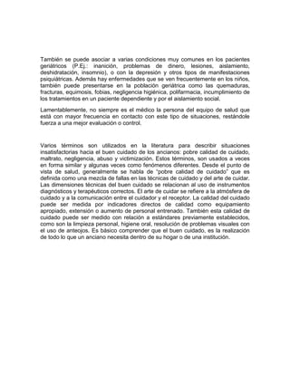 También se puede asociar a varias condiciones muy comunes en los pacientes 
geriátricos (P.Ej.: inanición, problemas de dinero, lesiones, aislamiento, 
deshidratación, insomnio), o con la depresión y otros tipos de manifestaciones 
psiquiátricas. Además hay enfermedades que se ven frecuentemente en los niños, 
también puede presentarse en la población geriátrica como las quemaduras, 
fracturas, equimosis, fobias, negligencia higiénica, polifarmacia, incumplimiento de 
los tratamientos en un paciente dependiente y por el aislamiento social. 
Lamentablemente, no siempre es el médico la persona del equipo de salud que 
está con mayor frecuencia en contacto con este tipo de situaciones, restándole 
fuerza a una mejor evaluación o control. 
Varios términos son utilizados en la literatura para describir situaciones 
insatisfactorias hacia el buen cuidado de los ancianos: pobre calidad de cuidado, 
maltrato, negligencia, abuso y victimización. Estos términos, son usados a veces 
en forma similar y algunas veces como fenómenos diferentes. Desde el punto de 
vista de salud, generalmente se habla de “pobre calidad de cuidado” que es 
definida como una mezcla de fallas en las técnicas de cuidado y del arte de cuidar. 
Las dimensiones técnicas del buen cuidado se relacionan al uso de instrumentos 
diagnósticos y terapéuticos correctos. El arte de cuidar se refiere a la atmósfera de 
cuidado y a la comunicación entre el cuidador y el receptor. La calidad del cuidado 
puede ser medida por indicadores directos de calidad como equipamiento 
apropiado, extensión o aumento de personal entrenado. También esta calidad de 
cuidado puede ser medido con relación a estándares previamente establecidos, 
como son la limpieza personal, higiene oral, resolución de problemas visuales con 
el uso de anteojos. Es básico comprender que el buen cuidado, es la realización 
de todo lo que un anciano necesita dentro de su hogar o de una institución. 
 